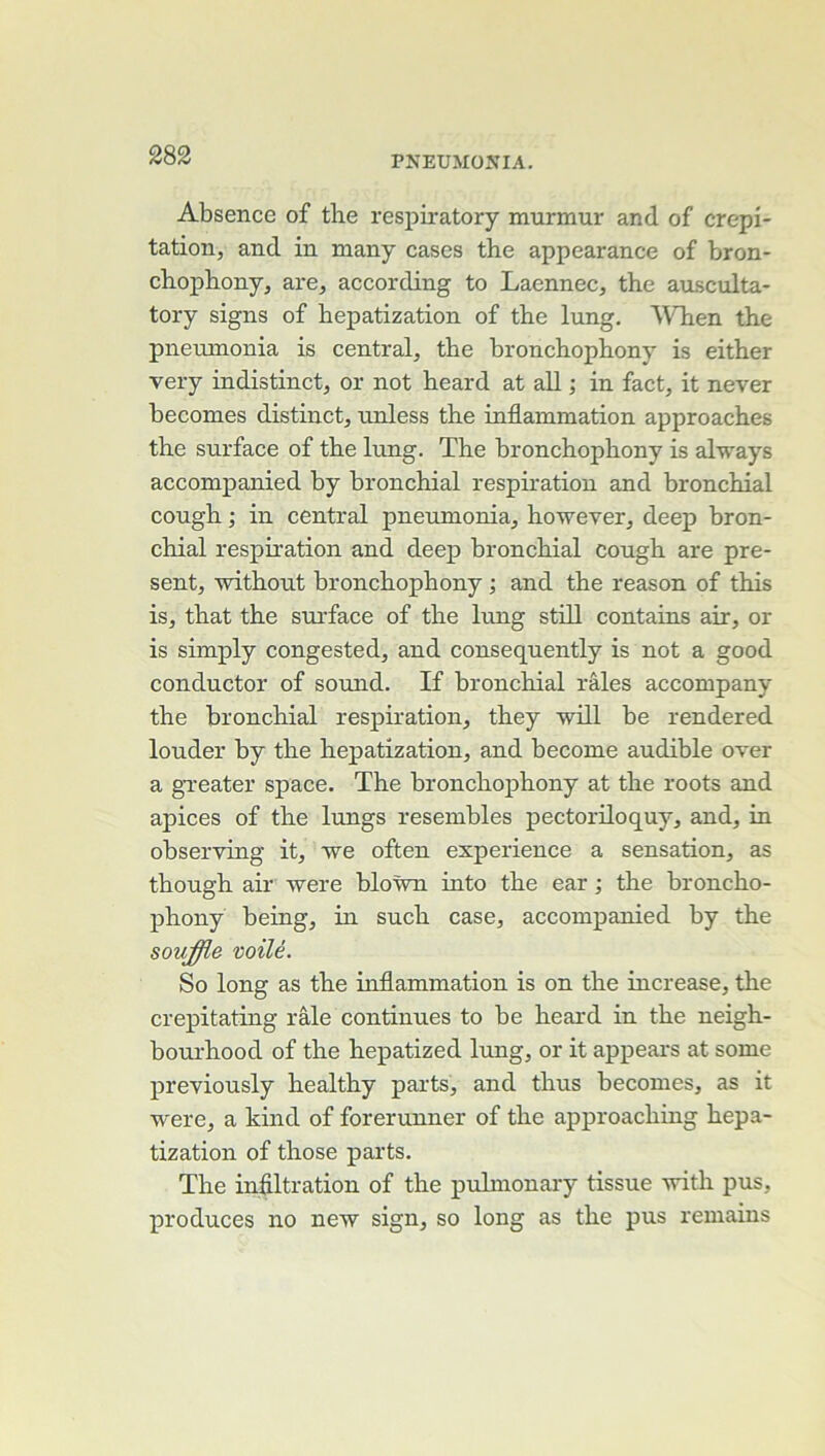 Absence of the respiratory murmur and of crépi- tation, and in many cases the appearance of bron- chophony, are, according to Laennec, the ausculta- tory signs of hepatization of the lung. WHien the pneumonia is central, the bronchophony is either very indistinct, or not heard at ail ; in fact, it never becomes distinct, unless the inflammation approaches the surface of the lung. The bronchophony is always accompanied by bronchial respiration and bronchial cough ; in central pneumonia, however, deep bron- chial respiration and deep bronchial cough are pré- sent, without bronchophony ; and the reason of this is, that the smTace of the lung still contains air, or is simply congested, and consequently is not a good conductor of sound. If bronchial râles accompany the bronchial respiration, they -will be rendered louder by the hepatization, and become audible over a gTeater space. The bronchophony at the roots and apices of the lungs resembles pectoriloquy, and, in observing it, we often expérience a sensation, as though air were bloùm into the ear ; the broncho- phony being, in such case, accompanied by the souffie voilé. So long as the inflammation is on the increase, the crepitating râle continues to be heard in the neigh- bourhood of the hepatized lung, or it appears at some previously healthy parts, and thus becomes, as it were, a kind of forerunner of the approaching hepa- tization of those parts. The infiltration of the puhnonary tissue with pus, produces no new sign, so long as the pus remaius