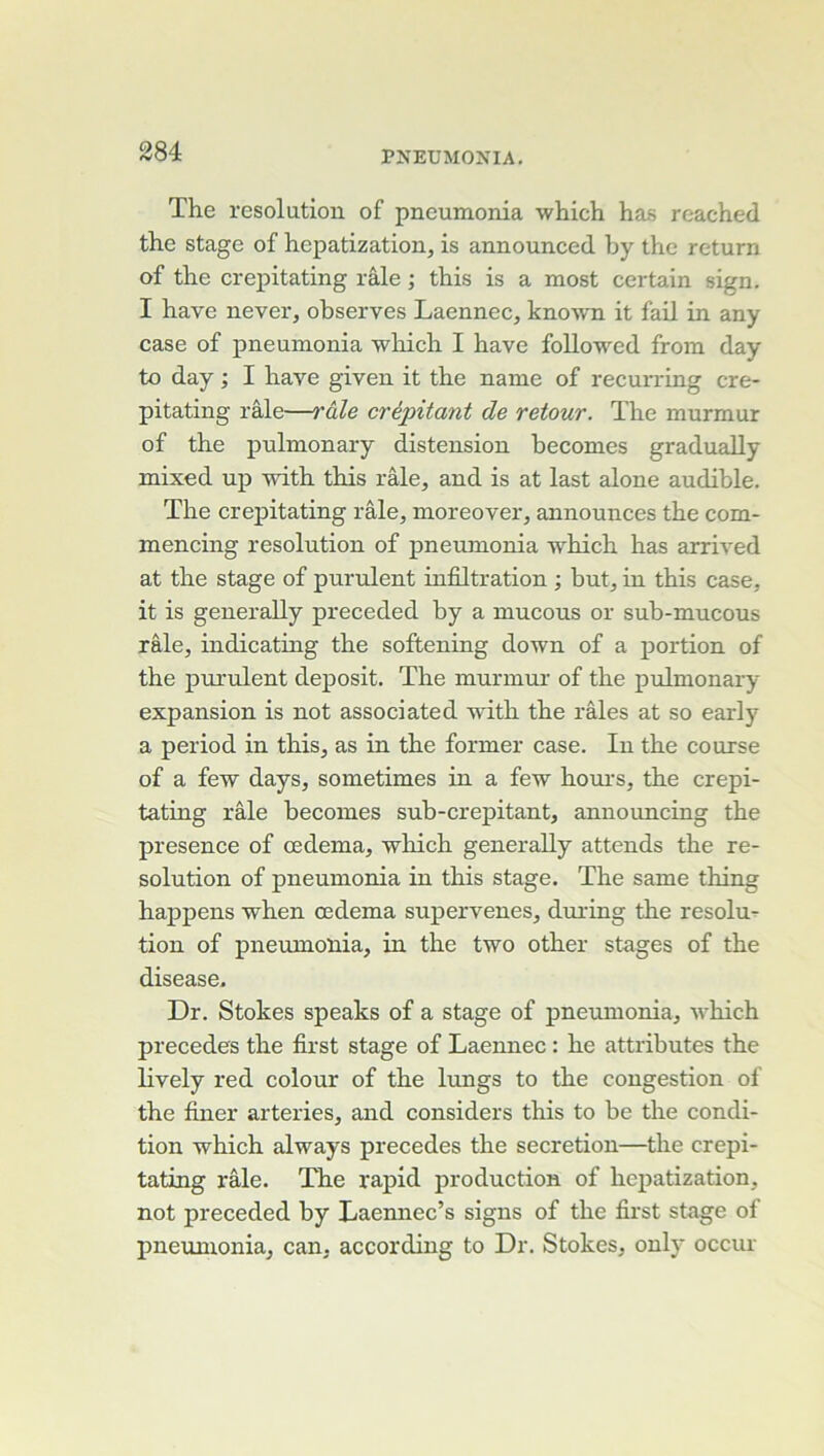 The résolution of pneumonia which has reached the stage of hepatization, is announced by the return of the crepitating râle ; this is a most certain sign. I hâve never, observes Laennec, knoAvn it faU in any case of pneumonia wliich I hâve folloAved from day to day ; I hâve given it the naine of recurring cre- pitating râle—râle crépitant de retour. The murmur of the pulmonary distension becomes gradually mixed up Avith this râle, and is at last alone audible. The crepitating râle, moreover, announces the com- mencing resolution of pneumonia AV'hich has arriA'ed at the stage of purulent infiltration ; but, in this case, it is generally preceded by a mucous or sub-mucous râle, indicating the softening doAvn of a jiortion of the purulent deposit. The murmur of the pulmonary expansion is not associated Avûth the râles at so early a period in this, as in the former case. In the course of a feAV days, sometimes in a feAv houi's, the crepi- tating râle becomes sub-crepitant, announcing the presence of œdema, Avhich generally attends the ré- solution of pneumonia in this stage. The same thing happens Av^hen œdema supervenes, diuing the résolu^ tion of pneumonia, in the t\yo other stages of the disease. Dr. Stokes speaks of a stage of pneumonia, AA^hich précédés the first stage of Laennec : he attributes the lively red colour of the lungs to the congestion of the finer arteries, and considers this to be the condi- tion Avhich alAA^ays précédés the sécrétion—the crepi- tating râle. The rapid production of hepatization, not preceded by Laemiec’s signs of the first stage of pneumonia, can, according to Dr. Stokes, only occur