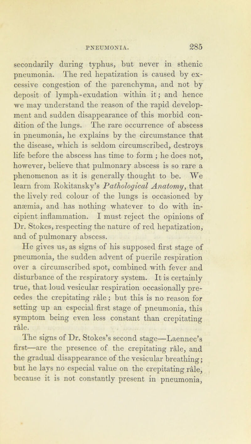 secondarily during typhus, but never in sthénie pneumonia. The red hepatization is caused hy ex- cessive congestion of the parenchyma, and not by deposit of lymph-exudation within it ; and hence we may understand the reason of the rapid develop- ment and sudden disappearance of this morbid con- dition of the lungs. The rare occurrence of abscess in pneumonia, he explains by the circumstance that the disease, which is seldom circumseribed, destroys life before the abscess has time to form ; he does not, however, believe that pulmonary abscess is so rare a phenomenon as it is generally thought to he. We learn from Rokitansky’s Pathological Anatomy, that the lively red colour of the lungs is occasioned by anæmia, and has nothing whatever to do with in- cipient inflammation. I must reject the opinions of Dr. Stokes, respecting the nature of red hepatization, and of piümonary abscess. He gives us, as signs of his supposed flrst stage of pneumonia, the sudden advent of puerile respiration over a circumseribed spot, comhined with fever and disturbance of the respiratory system. It is certainly true, that loud vesicular respiration occasionally pré- cédés the crepitating râle ; but this is no reason for setting up an especial flrst stage of pneumonia, this symptom being even less constant than crepitating râle. The signs of Dr. Stokes’s second stage—Laennec’s flrst—are the presence of the crepitating râle, and the graduai disappearance of the vesicular breathing; but he lays no especial value on the crepitating râle, bccause it is not constantly présent in pneumonia.