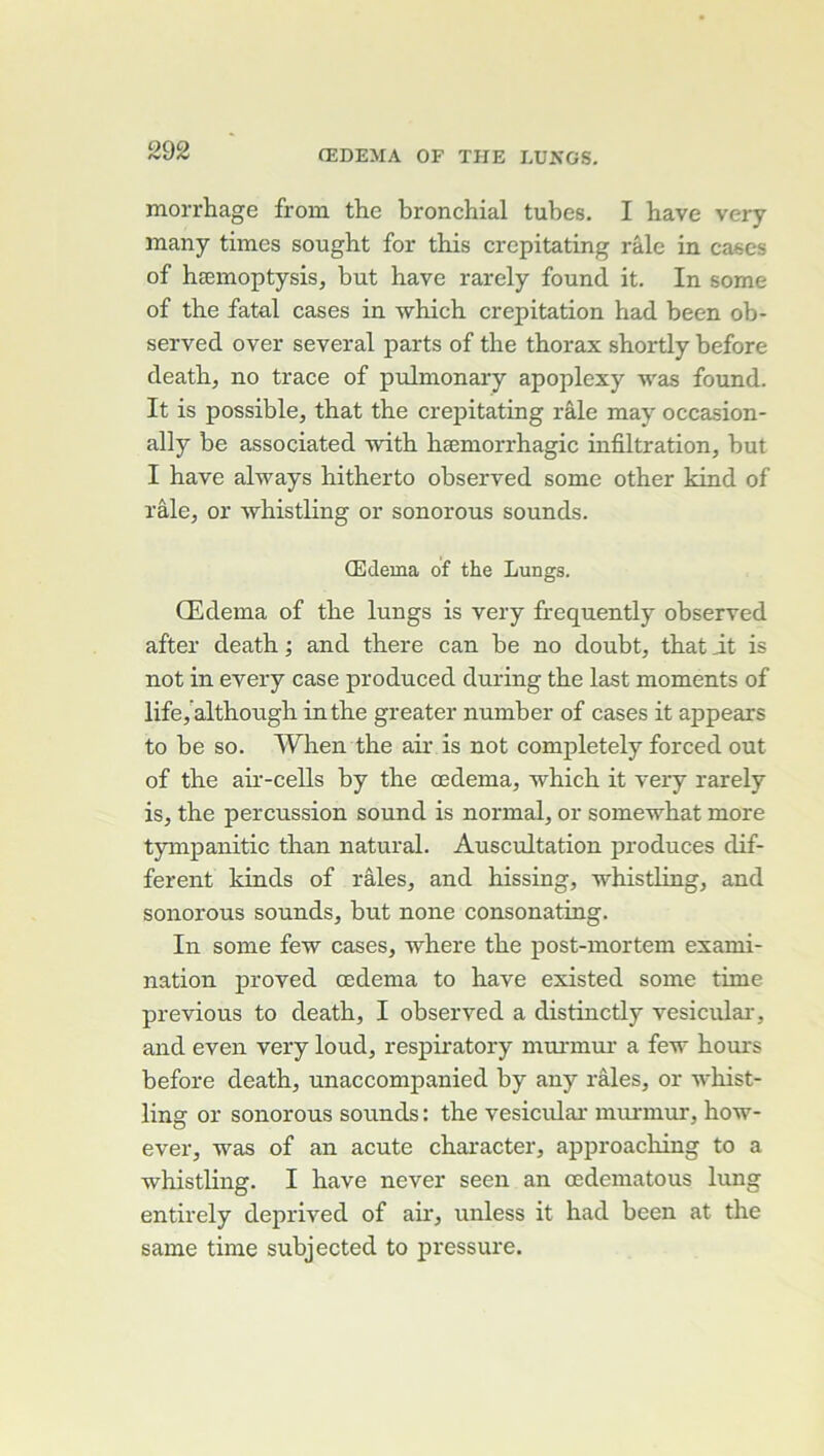 morrhage from the bronchial tubes. I bave very many times sought for this crepitating râle in cases of hæmoptysis, but hâve rarely found it. In some of the fatal cases in which crépitation had been ob- served over several parts of the thorax shortly before death, no trace of pulmonary apoplexy was found. It is possible, that the crepitating râle may occasion- ally be associated with hæmorrhagic infiltration, but I hâve always hitherto observed some other kind of râle, or whistling or sonorous sounds. Œdema of the Lungs. Œdema of the lungs is very frequently observed after death ; and there can be no doubt, that it is not in every case produced during the last moments of life/although in the greater number of cases it appears to be so. When the air is not completely forced out of the air-cells by the œdema, -which it very rarely is, the percussion sound is normal, or somewhat more tympanitic than natural. Auscultation produces dif- ferent kinds of râles, and hissing, whistling, and sonorous sounds, but none consonating. In some few cases, where the post-mortem exami- nation proved œdema to hâve existed some time previous to death, I observed a distinctly vesiculai-, and even very loud, respiratory mui’mur a few hours before death, unaccompanied by any râles, or whist- ling or sonorous sounds : the vesicular murmur, how- ever, was of an acute character, approaching to a whistling. I hâve never seen an œdeniatous lung entirely deprived of air, unless it had been at the same time subjected to pressure.