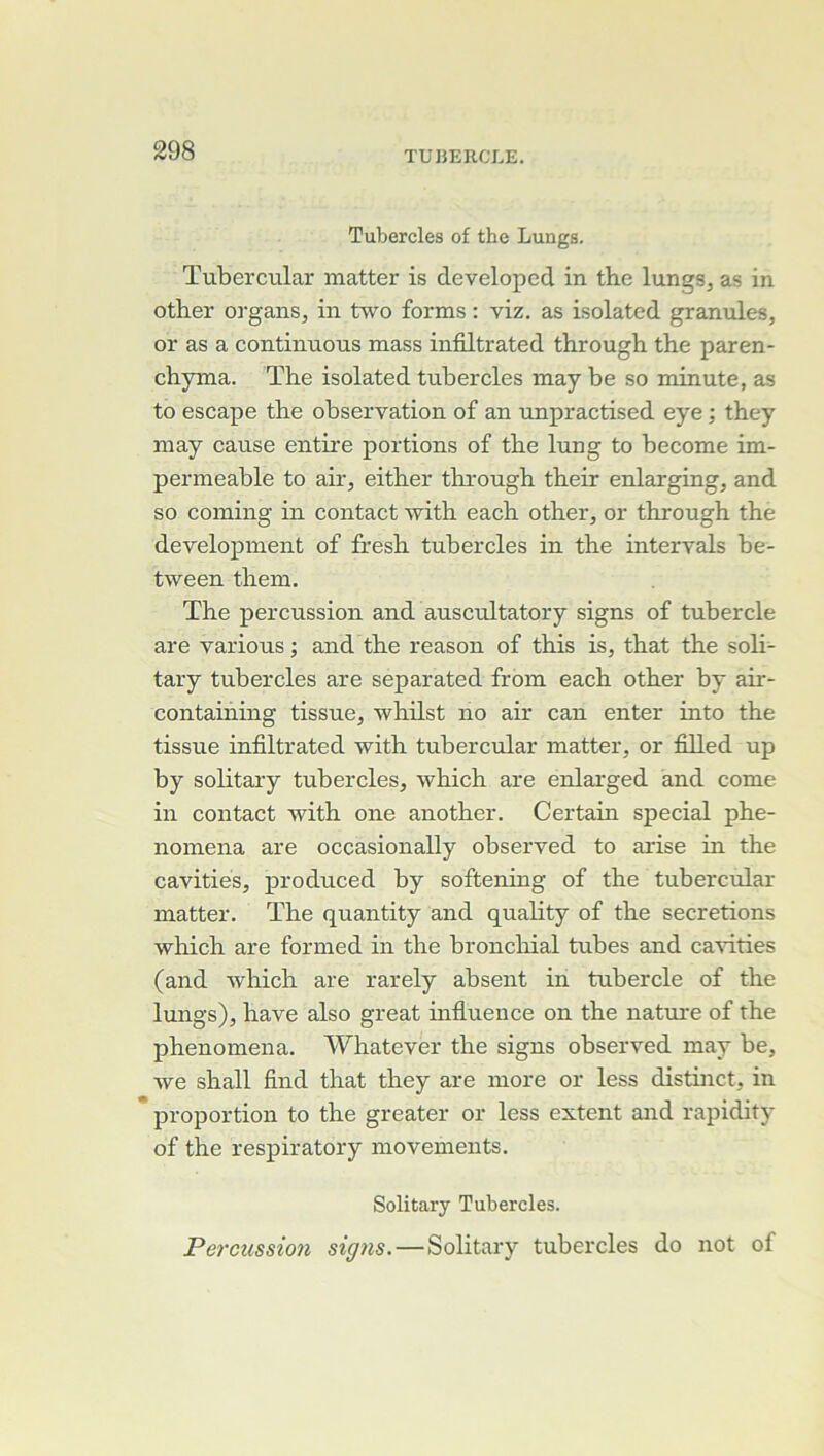 Tubercles of the Lungs. ïubercular matter is developed in the lungs, as in other organs, in two forms : viz. as isolated granules, or as a continuons mass infiltrated through the paren- chyma. The isolated tubercles may be so minute, as to escape the observation of an unpractised eye ; they may cause entire portions of the lung to become im- perméable to air, either through their enlarging, and so Corning in contact with each other, or through the development of fresh tubercles in the intervals be- tween them, The percussion and auscultatory signs of tubercle are varions ; and the reason of this is, that the soli- tary tubercles are separated from each other by air- containing tissue, whilst no air can enter into the tissue infiltrated with tubercular matter, or filled up by solitary tubercles, which are enlarged and corne in contact with one another. Certain spécial phe- nomena are occasionally observed to arise in the cavities, produced by softening of the tubercular matter. The quantity and quality of the sécrétions which are formed in the bronclnial tubes and ca'sûties (and which are rarely absent in tubercle of the lungs), hâve also great mflueuce on the natme of the phenomena. Whatever the signs observed may be, we shall find that they are more or less distinct, in proportion to the greater or less extent and rapidity of the respiratory movements. Solitary Tubercles. Percussion signs.—Solitary tubercles do not of