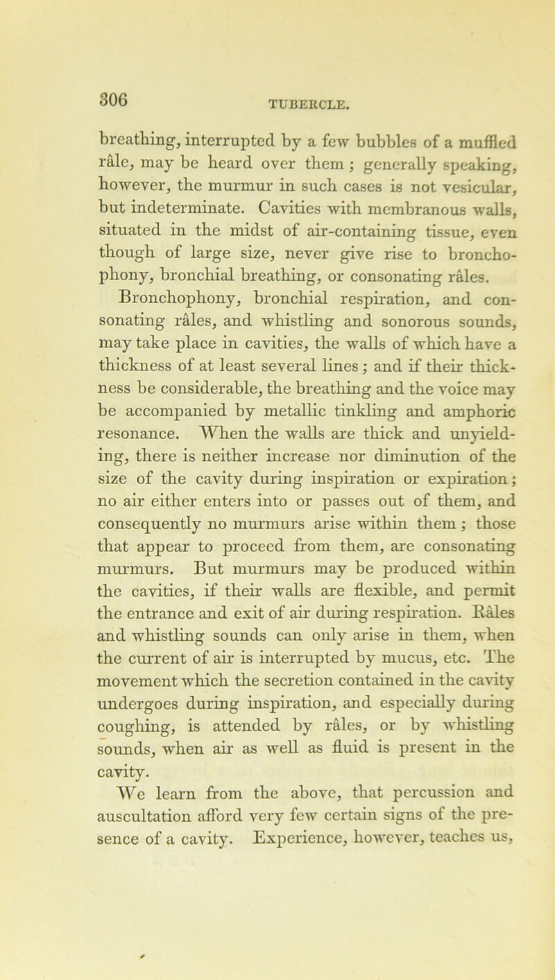 breatiiing, interruptcd by a few bubbles of a muffled râle J may be heard over them ; gencrally speaking, liowever, the murmur in such cases is not vesicular, but indeterminate. Cavities with membranous walls, situated in tbe midst of air-containing tissue, even though of large size, never give rise to broncho- phony, bronchial breathing, or consonating râles. Bronchophony, bronchial respiration, and con- sonating râles, and whistling and sonorous sounds, may take place in cavities, the walls of which hâve a thickness of at least several hnes ; and if their thick- ness be considérable, the breathing and the voice may be accompanied by metallic tinkling and amphoric résonance. When the walls are thick and unyield- ing, there is neither increase nor diminution of the size of the cavity during inspmation or expiration; no air either enters into or passes out of them, and consequently no murmurs arise within them ; those that appear to proceed from them, are consonating mui’murs. But murmurs may be produced within the cavities, if their walls are flexible, and permit the entrance and exit of air during resphation. Râles and whistling sounds can only arise in them, when the current of air is interrupted by mucus, etc. The movement which the sécrétion contained in the cavity undergoes during inspiration, and especially during coughing, is attended by râles, or by whistling sounds, when ah- as weU as fluid is présent in the cavity. We learn from the above, that percussion and auscultation aflbrd very few certain signs of the pré- sence of a cavity. Expérience, however, teachcs us.