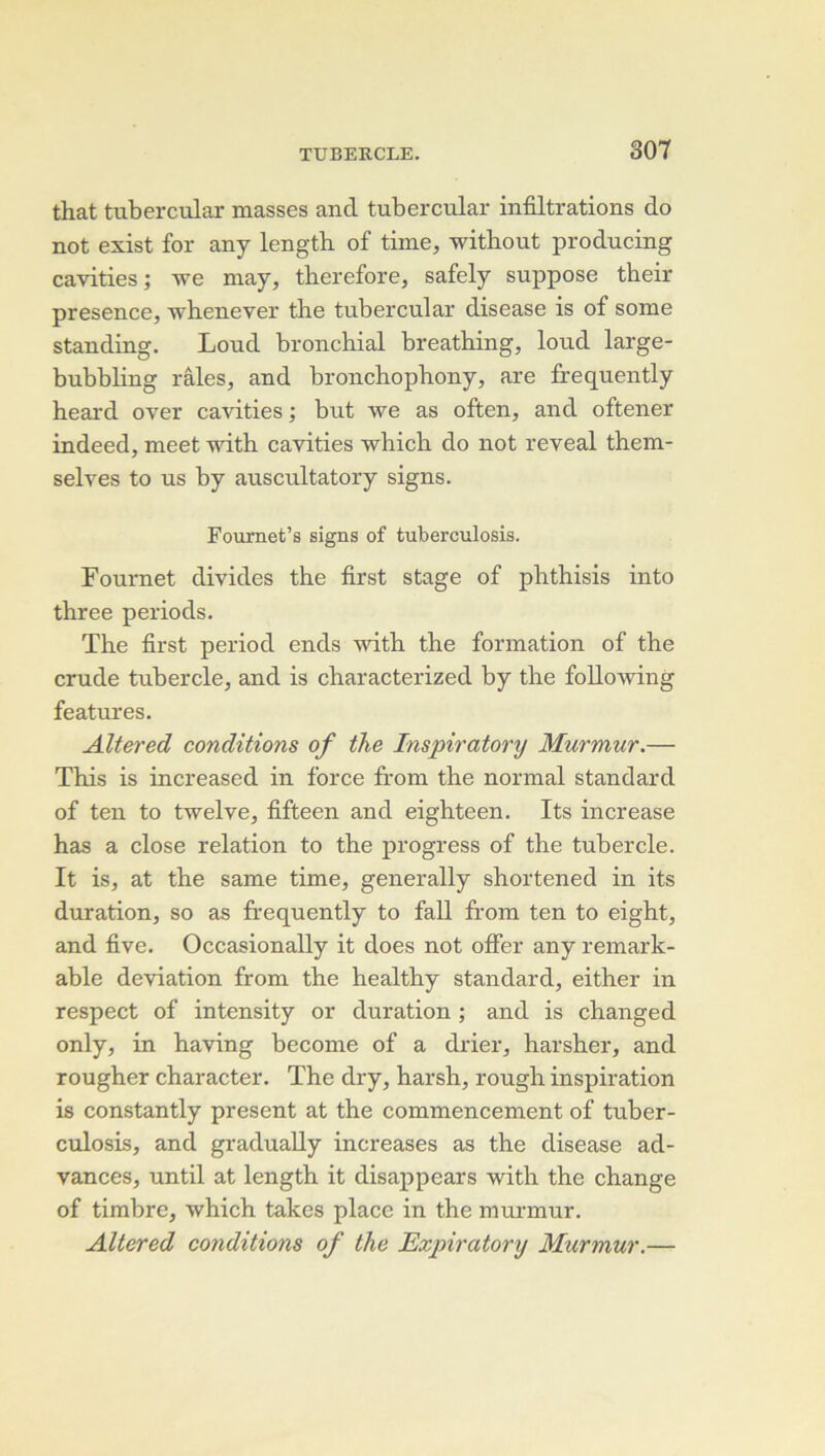 that tubercular masses and tubercular infiltrations do not exist for any length of time, without producing cavities; we may, therefore, safely suppose their presence, whenever the tubercular disease is of some standing. Loud bronchial breathing, loud large- bubbling râles, and bronchopbony, are frequently heard over cavities ; but we as often, and oftener indeed, meet -witb cavities wbich do not reveal thein- selves to us by auscultatory signs. Foumet’s signs of tuberculosis. Fournet divides the first stage of phthisis into three periods. The first period ends with the formation of the crude tubercle, and is characterized by the foUowing features. Altered conditions of the Inspiratory Murmur.— This is increased in force from the normal standard of ten to twelve, fifteen and eighteen. Its increase has a close relation to the progress of the tubercle. It is, at the same time, generally shortened in its duration, so as frequently to fall from ten to eight, and five. Occasionally it does not offer any remark- able déviation from the healthy standard, either in respect of intensity or duration ; and is changed only, in having become of a drier, harsher, and rougher character. The dry, harsh, rough inspiration is constantly présent at the commencement of tuber- culosis, and gradually increases as the disease ad- vances, until at length it disappears with the change of timbre, which takes place in the murmur. Altered conditions of the Exjnratory Murmur.—