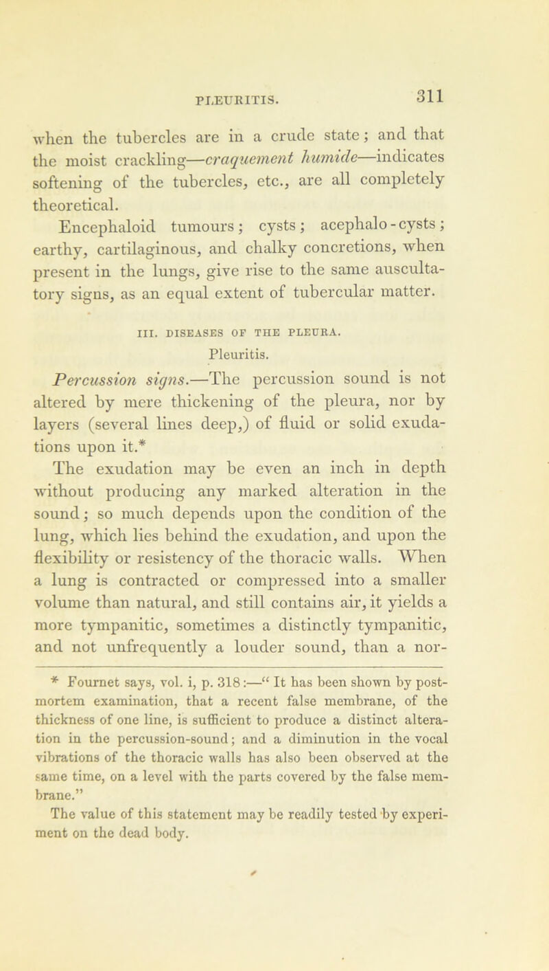 ■\vhen the tubercles are in a crucle State ; and that the moist crackling—craquement humide—indicates softening of tlie tubercles, etc., are ail coinpletely theoretical. Encephaloid tumeurs; cysts ; acepbalo-cysts ; eartby, cartilaginous, and chalky concrétions, when présent in the lungs, give rise to the sanie ausculta- tory signs, as an equal extent of tubercular matter. III. DISEASES OF THE PLEURA. Pleuritis. Percussion signs.—The percussion sound is not altered by inere thickening of the pleura, nor by layers (several Unes deep,) of fluid or solid exuda- tions upon it.* The exudation may be even an inch in depth Avithout producing any marked alteration in the Sound ; so much dépends upon the condition of the lung, Avhich lies behind the exudation, and upon the flexibility or resistency of the thoracic walls. When a lung is contracted or compressed into a smaller volume than natural, and still contains air, it yields a more tympanitic, sometimes a distinctly tympanitic, and not unfrequently a louder sound, than a nor- * Fournet says, vol. i, p. 318 :—“ It bas been sbown by post- mortem examination, tbat a recent false membrane, of tbe tbickness of one line, is sufficient to produce a distinct altera- tion in tbe percussion-sound ; and a diminution in tbe vocal vibrations of tbe tboracic walls bas also been observcd at tbe saine time, on a level witb tbe parts covered by tbe false mem- brane.” Tbe value of tbis statement may be readily tested by experi- ment on the dead body.