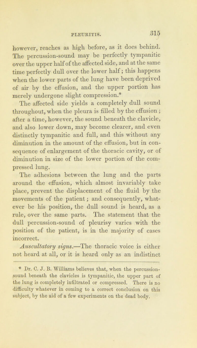 howevei', reaches as high before, as it does bebind. The percussion-soixnd inay be perfectly tympanitic over the upper half of the afFected side, and at the same time perfectly dull over the lower half ; this happens when the lower parts of the lung hâve been deprived of air by the effusion, and the upper portion has merely undergone slight compression* The affected side yields a completely dull sound throughout, when the pleura is filled by the effusion ; after a time, however, the sound beneath the clavicle, and also lower down, may become clearer, and even distinctly tympanitic and full, and this without any diminution in the amount of the effusion, but in con- séquence of enlai'gement of the thoracic cavity, or of diminution in size of the lower portion of the com- pressed lung. The adhesions between the lung and the parts around the effusion, which almost invariably take place, prevent the displacement of the fluid by the movements of the patient ; and consequently, what- ever be his position, the dull sound is heard, as a rule, over the same parts. The statement that the dull percussion-sound of pleurisy varies with the position of the patient, is in the majority of cases incorrect. Auscultatory signs.—The thoracic voice is either not heard at ail, or it is heard only as an indistinct * Dr. C. J. B. Williams believes that, when the percussion- sound beneath the clavicles is tympanitic, the upper part of the lung is completely infiltrated or compressed. There is no difficulty whatever in coming to a correct conclusion on this subject, by the aid of a few experiments on the dead body.