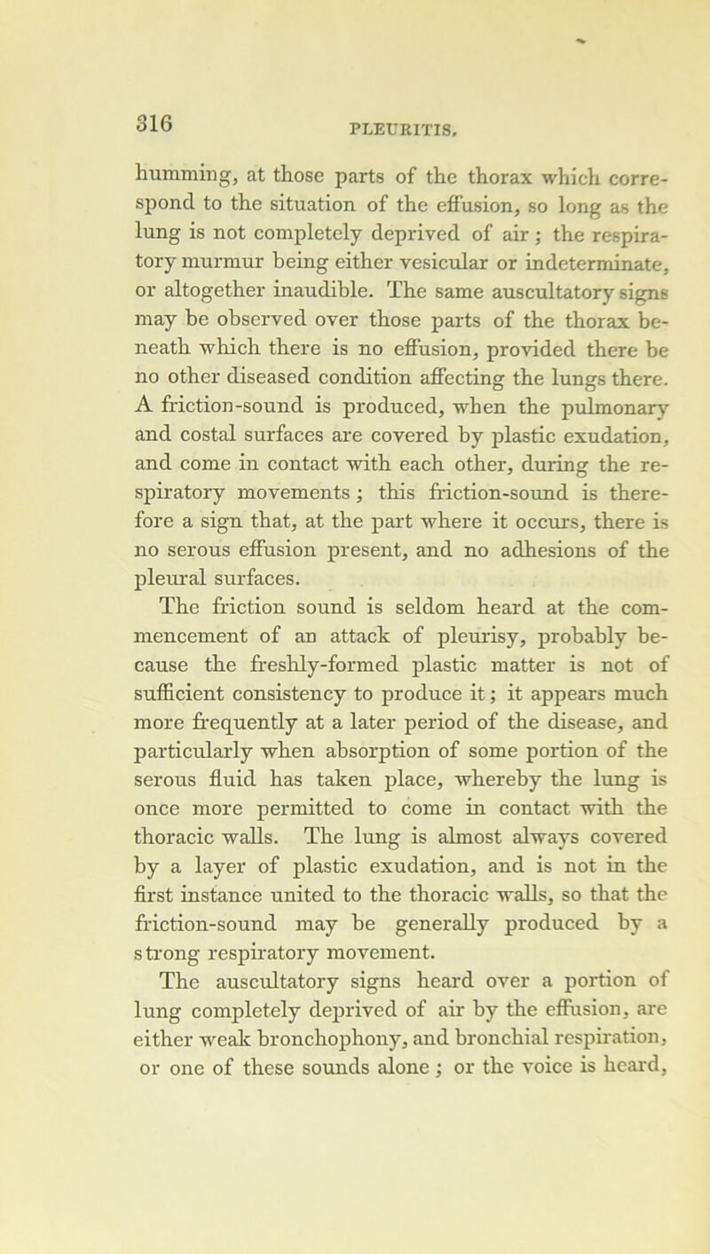 humming, at those parts of the thorax which corre- spond to the situation of the effusion, so long as the lung is not completely deprived of air ; the respira- tory inurmur being either vesicular or indeterminate, or altogether inaudible. The same auscultatory signs may be observed over those parts of the thorax be- neath which there is no effusion, provided there be no other diseased condition affecting the lungs there. A friction-Sound is produced, when the pulmonaiy’^ and costal surfaces are covered by plastic exudation, and corne in contact with each other, during the re- spiratory movements ; this ffiction-sound is there- fore a sign that, at the part where it occurs, there is no serons effusion présent, and no adhesions of the pleural surfaces. The friction Sound is seldom heard at the com- mencement of an attack of pleurisy, probably be- cause the freshly-formed plastic matter is not of sufficient consistency to produce it ; it appears much more frequently at a later period of the disease, and particularly when absorption of some portion of the serons fluid has taken place, whereby the lung is once more permitted to corne in contact with the thoracic walls. The lung is almost always covered by a layer of plastic exudation, and is not in the first instance united to the thoracic walls, so that the friction-sound may be generally produced by a s trong respiratory movement. The auscultatory signs heard over a portion of lung completely deprived of air by the effusion, are either weak bronchophony, and bronchial respiration, or one of these sounds alone ; or the voice is heard.