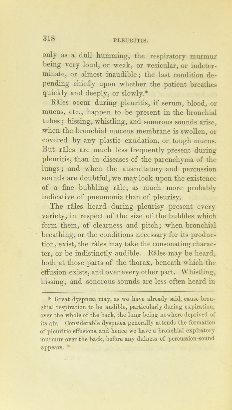 PLEURITIS. only as a duU humming, the respiratory murmur being very loud, or weak, or vesicular, or indeter- minate, or almost inaudible ; the last condition de- pending chiefly upon whether the patient breathes quickly and deeply, or slowly.* Râles occur during pleuritis, if sérum, blood, or mucus, etc., happen to be présent in the bronchial tubes ; hissing, whistling, and sonorous sounds arise, ■when the bronchial mucous membrane is s-woUen, or covered by any plastic exudation, or tough mucus. But râles are much less frequently présent during pleuritis, than in diseases of the parenchyma of the lungs ; and when the auscultatory and percussion sounds are doubtful, we may look upon the existence of a fine bubbling râle, as much more probably indicative of pneumonia than of pleurisy. The râles heard during pleurisy présent every variety, in respect of the size of the bubbles which form them, of clearness and pitch; when bronchial breathing, or the conditions necessaiy for its produc- tion, exist, the râles may take the consonating charac- ter, or be indistinctly audible. Râles may be heard, both at those parts of the thorax, beneath which the eifusion exists, and over every other part. A^Tiistling, hissing, and sonorous sounds are less often heard in * Great dyspnœa may, as we hâve already said, cause bron- chial respiration to be audible, particularly during expiration, over the whole of the back, the lung being nowhere deprived of its air. Considérable dyspnœa generally attends the formation of pleuritic effusions, and hence we bave a bronchial expiratory murmur over the back, before any dulness of percussion-sound appears.