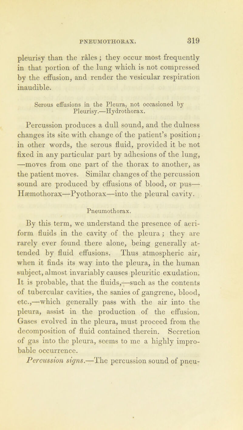 pleurisy than the râles ; they occur most frequently in that portion of the lung which is not compressed by the effusion, and render the vesicular respiration inaudible. Serous effusions in the Pleura, not occasioned by Pleurisy.—Hydrothorax. Percussion produces a duU sound, and the dulness changes its site with change of the patient’s position ; in other words, the serous fluid, provided it be not fixed in any particular part by adhesions of the lung, —moves from one part of the thorax to another, as the patient moves. Similar changes of the percussion Sound are produced by effusions of blood, or pus— Hæmothorax—Pyothorax—into the pleural cavity. Pneumothorax. By this term, we understand the presence of aeri- form fluids in the cavity of the pleura ; they are rarely ever found there alone, being generally at- tended by fluid effusions. Thus atmospheric air, when it finds its way into the pleura, in the human subject, aJmost invariably causes plemitic exudation. It is probable, that the fluids,—such as the contents of tubercular cavities, the sanies of gangrené, blood, etc.,—which generally pass with the air into the pleura, assist in the production of the effusion. Gases evolved in the pleura, must proceed from the décomposition of fluid contained therein. Sécrétion of gas into the pleura, scems to me a highly impro- bable occurrence. Percussion signs.—The percussion sound of pneu-