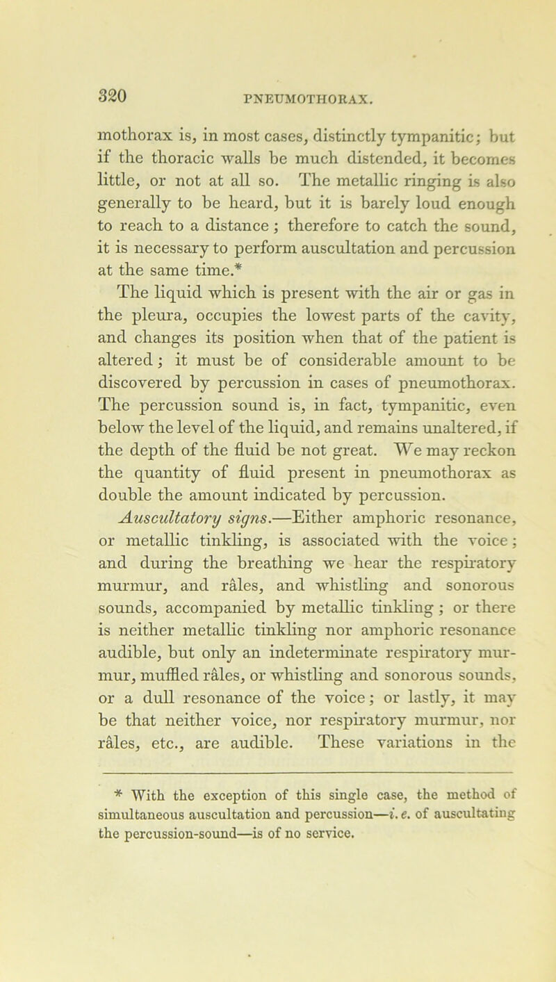 inothorax is, in most cases, distinctly tympanitic ; but if the thoracic walls be much distended, it becomes little, or not at ail so. The metalKc ringing is also generally to be heard, but it is barely loud enough to reach to a distance ; therefore to catch the sound, it is necessary to perform auscultation and percussion at the same time.* The liquid which is présent with the air or gas in the pleura, occupies the lowest parts of the cavity, and changes its position when that of the patient is altered ; it must be of considérable aniount to be discovered by percussion in cases of pneumothorax. The percussion Sound is, in fact, tympanitic, even below the level of the liquid, and remains unaltered, if the depth of the fluid be not great. We may reckon the quantity of fluid présent in pneumothorax as double the amount indicated by percussion. Auscultatory signs.—Either amphoric résonance, or metallic tinkling, is associated with the voice ; and during the breathing we hear the respii’atory murmur, and râles, and whistling and sonorous sounds, accompanied by metallic tinkling ; or there is neither metallic tinkling nor amphoric résonance audible, but only an indeterminate respiratory mur- mur, muffled râles, or whistling and sonorous soimds, or a dull résonance of the voice ; or lastly, it may be that neither voice, nor respiratory murmur, nor râles, etc., are audible. These variations in the * With the exception of this single case, the niethod of simultaneous auscultation and percussion—i. e. of auscultating the percussion-sound—is of no service.