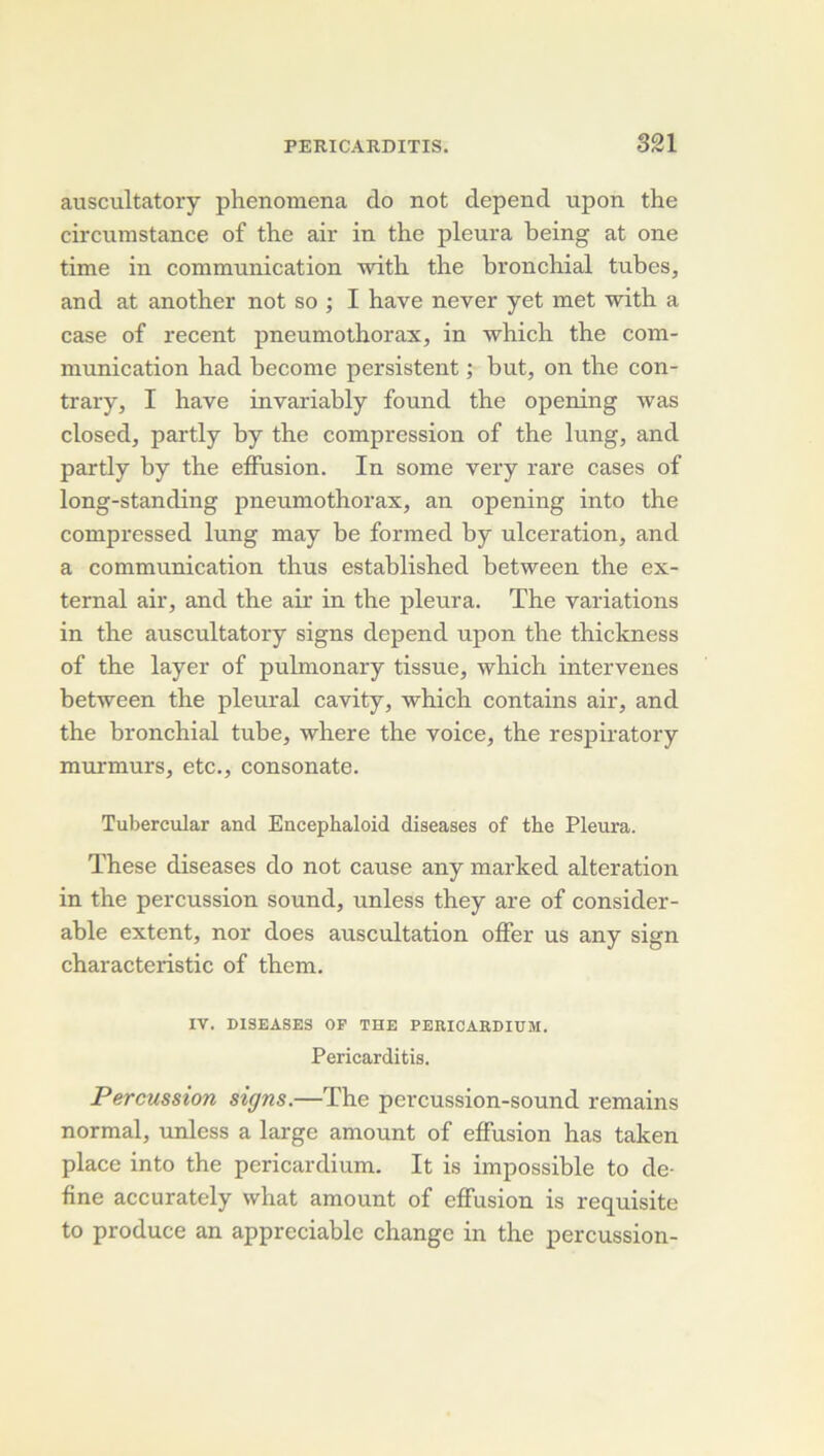 auscultatory phenomena do not dépend upon the circumstance of the air in the pleura being at one time in communication with the bronchial tubes, and at another not so ; I hâve ne ver y et met with a case of recent pneumothorax, in which the com- mrmication had hecome persistent ; but, on the con- trary, I hâve invariably found the opening was closed, partly by the compression of the lung, and partly by the effusion. In some very rare cases of long-standing pneumothorax, an opening into the compressed lung may be formed by ulcération, and a communication thus established between the ex- ternal air, and the air in the pleura. The variations in the auscultatory signs dépend upon the thickness of the layer of pulmonary tissue, which intervenes between the pleural cavity, which contains air, and the bronchial tube, where the voice, the respiratory murmurs, etc., consonate. Tubercular and Encephaloid diseases of the Pleura. These diseases do not cause any marked alteration in the percussion Sound, unless they are of considér- able extent, nor does auscultation offer us any sign characteristic of them. IV. DISEASES OF THE PERICARDIUM. Pericarditis. Percussion signs.—The percussion-sound remains normal, unless a large amount of effusion has taken place into the pericardium. It is impossible to de- fine accurately what amount of effusion is requisite to produce an appréciable change in the percussion-