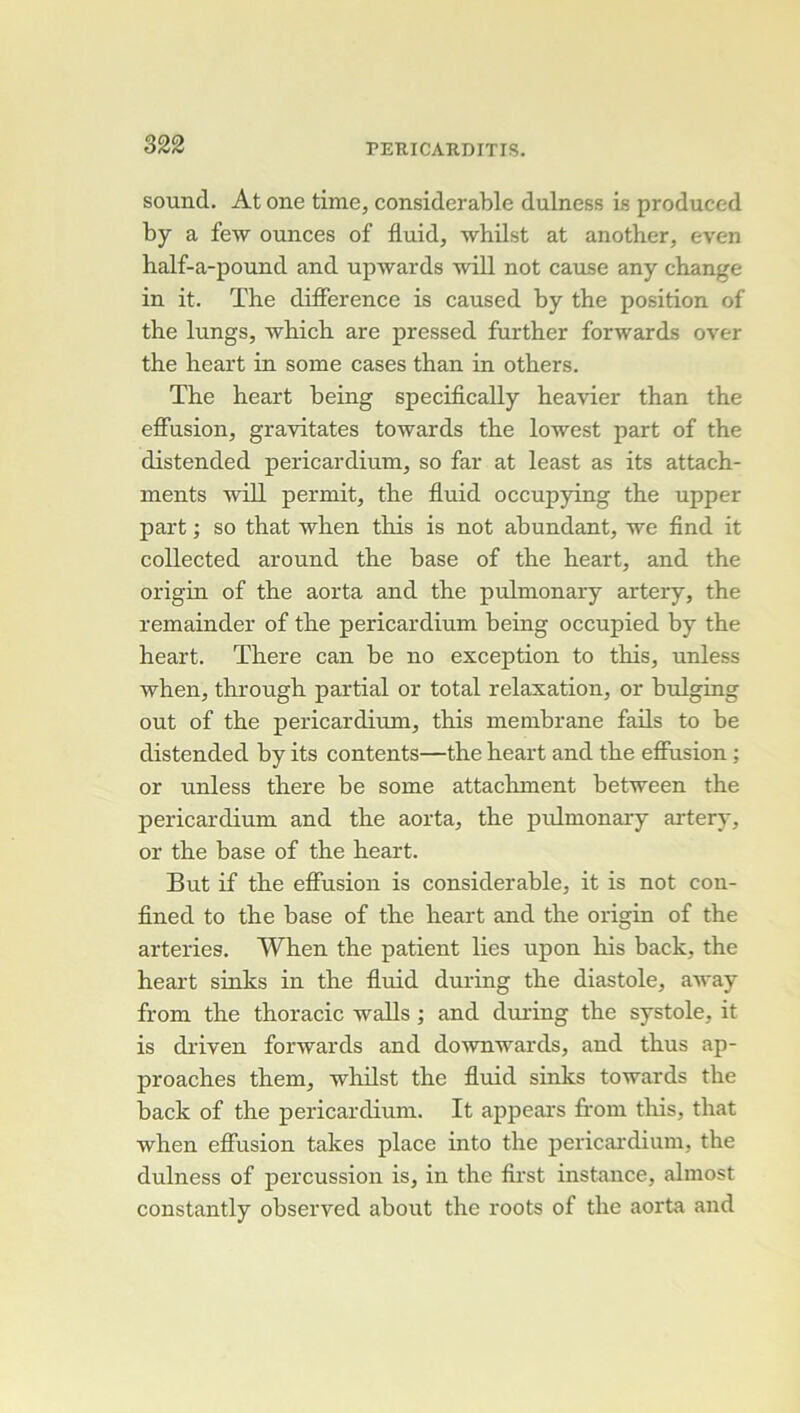 Sound. At One time, considérable dulness is produced by a few ounces of fluid, whilst at another, even half-a-pound and upwards will not cause any change in it. The différence is caused by the position of the lungs, which are pressed further forwards over the heart in some cases than in others. The heart being specifically heavier than the effusion, gravitâtes towards the lowest part of the distended pericardium, so far at least as its attach- nxents will permit, the fluid occupying the upper part ; so that when this is not abondant, we find it collected around the base of the heart, and the origin of the aorta and the pulmonary artery, the remainder of the pericardium being occupied by the heart. There can be no exception to this, unless ■when, through partial or total relaxation, or bulging out of the pericardium, this membrane fails to be distended by its contents—the heart and the effusion ; or unless there be some attachment between the pericardium and the aorta, the piümonary artery, or the base of the heart. But if the effusion is considérable, it is not con- fined to the base of the heart and the origin of the arteries. When the patient lies upon his back, the heart sinks in the fluid during the diastole, away from the thoracic walls ; and during the systole, it is driven forwards and downwards, and thus ap- proaches them, whilst the fluid sinks towards the back of the pericardium. It appears from this, that when effusion takes place into the pericardium, the dulness of percussion is, in the fu'st instance, almost constantly observed about the roots of the aorta and