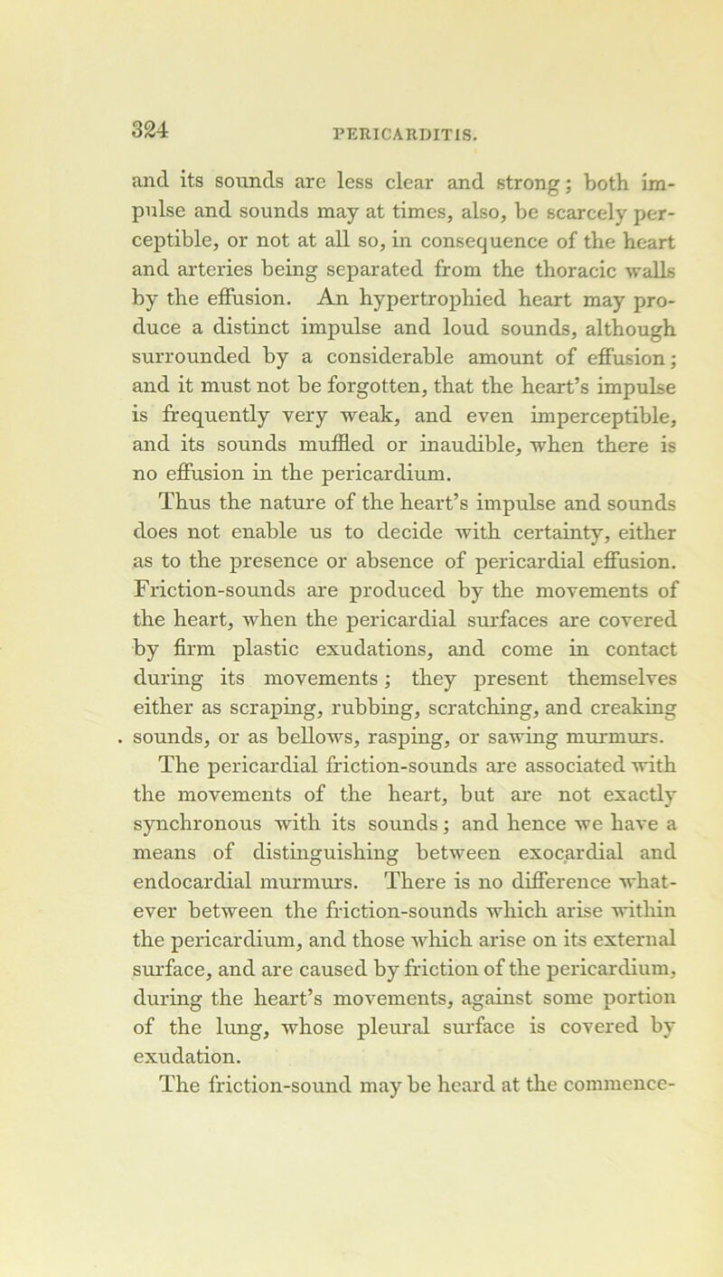 and its sounds are less clear and strong ; both im- pulse and sounds may at times, also, be scarcely per- ceptible, or not at ail so, in conséquence of the heart and arteries being separated from the thoracic walls by the effusion. An hypertrophied heart may pro- duce a distinct impulse and loud sounds, although surrounded by a considérable amount of effusion; and it must not be forgotten, that the heart’s impulse is frequently very weak, and even imperceptible, and its sounds inuffled or inaudible, when there is no effusion in the pericardium. Thus the nature of the heart’s impidse and sounds does not enable us to décidé with certainty, either as to the presence or absence of pericardial effusion. Friction-sounds are produced by the movements of the heart, when the pericardial surfaces are covered by firm plastic exudations, and corne in contact during its movements ; they présent themselves either as scraping, rubbing, scratching, and creaking sounds, or as bellows, rasping, or sawing murmurs. The pericardial friction-sounds are associated with the movements of the heart, but are not exactly synchronous with its sounds ; and hence we hâve a means of distinguishing between exocardial and endocardial murmurs. There is no différence what- ever between the friction-sounds which arise within the pericardium, and those which arise on its external sui’face, and are caused by friction of the pericardium, during the heart’s movements, against some portion of the lung, whose pleural surface is covered by exudation. The friction-sound may be heard at the commence-