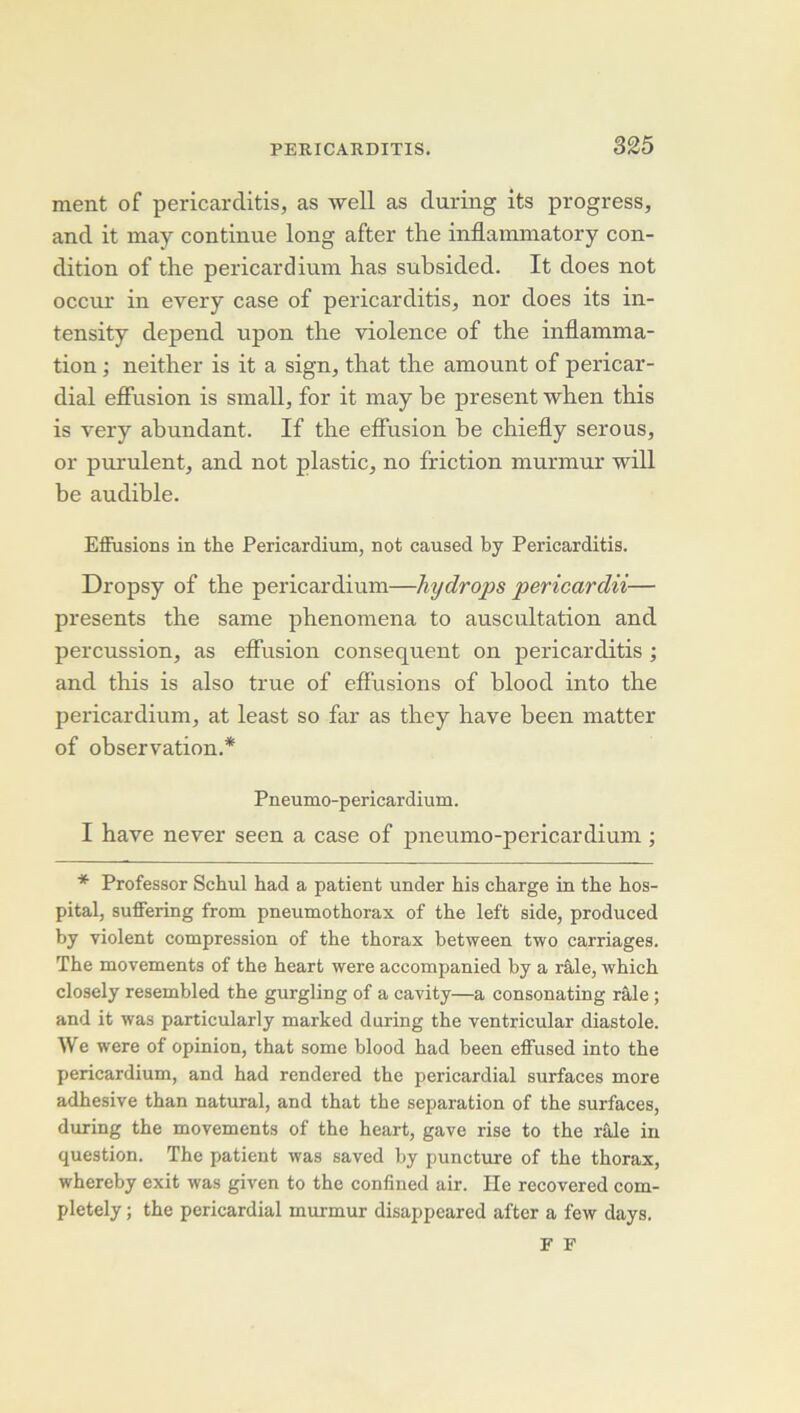 ment of pericarditis, as well as duriiig its progress, and it may continue long after the inflaminatory con- dition of the pericardium has subsided. It does not occiu’ in every case of pericarditis, nor does its in- tensity dépend upon the violence of the inflamma- tion ; neither is it a sign, that the amount of pericar- dial efifusion is small, for it may be présent when this is very ahundant. If the eflusion be chiefly serons, or purulent, and not plastic, no friction murmur will be audible. Efiiisions in the Pericardium, not caused by Pericarditis. Dropsy of the pericardium—hydrops pericardii— présents the same phenomena to auscultation and percussion, as elFusion conséquent on pericarditis ; and this is also true of effusions of blood into the pericardium, at least so far as they hâve been matter of observation.* Pneumo-pericardium. I hâve never seen a case of pneumo-pericardium ; * Professer Schul had a patient under bis charge in the hos- pital, suffering from pneumothorax of the left side, produced by violent compression of the thorax hetween two carriages. The movements of the heart were accompanied by a râle, which closely resembled the gurgling of a cavity—a consonating râle ; and it was particularly marked during the ventricular diastole. We were of opinion, that some blood had been effused into the pericardium, and had rendered the pericardial surfaces more adhesive than natural, and that the séparation of the surfaces, during the movements of the heart, gave rise to the râle in question. The patient was saved by puncture of the thorax, whereby exit was given to the confined air. Ile recovered com- pletely ; the pericardial murmur disappeared after a few days. F F