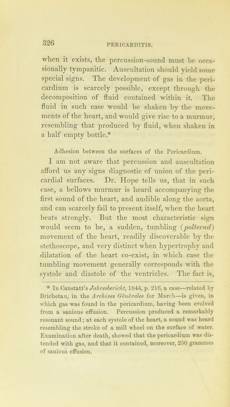 wlicn it cxists, the percussion-sound must be occa- sionally tympanitic. Auscultation shoulcl yield some spécial signs. The development of gas in the peri- cardium is scarcely possible, except tbrough the décomposition of fluid contained within it. The fluid in such case would be shaken by the move- ments of the heart, and would give rise to a murmur, resembling that produced by fluid, when shaken in a half empty bottle.* Adhesion hetween the surfaces of the Pericardium. I am not aware that percussion and auscultation affbrd us any signs diagnostic of union of the peri- cardial surfaces. Dr. Hope tells us, that in such case, a bellows murmur is heard accompanying the first Sound of the heart, and audible along the aorta, and can scarcely fail to présent itself, when the heart beats strongly. But the most characteristic sign would seem to be, a sudden, tumbling Çj^olternd) movement of the heart, readily discoverable by the stéthoscope, and very distinct when hypertrophy and dilatation of the heart co-exist, in which case the tumbling movement generally corresponds with the systole and diastole of the ventricles. The fact is, * In Canstatt’s Jahresbericht, 1844, p. 216, a case—related by Brichetau, in the Archives Générales for Marc h—is given, in which gas was found in the pericardium, haring heen evolved from a sanious effusion. Percussion produced a remarkably résonant Sound ; at each systole of the heart, a sound was heard resembling the stroke of a mill wheel on the surface of water. Examination after death, showed that the pericardium was dis- tended with gas, and that it contained, moreover, 250 grammes of sanious effusion.