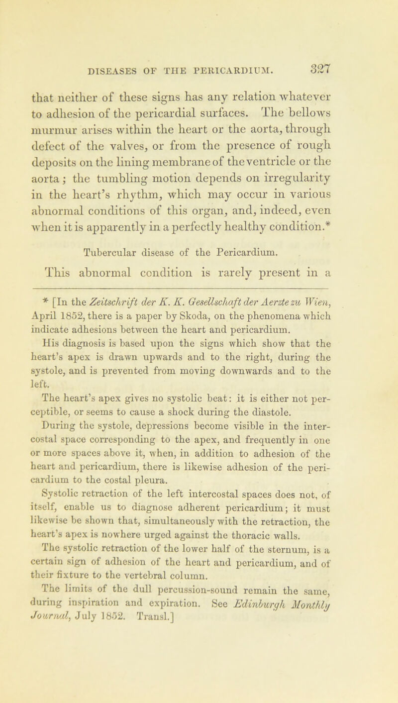 that neitlier of these signs has any relation wliatever to adhesion of the pericardial surfaces. The bellows niurinur arises within the heart or the aorta, through defect of the valves, or froin the presence of rough deposits on the lining membrane of theventricle or the aorta ; the tumbling motion dépends on irregularity in the heart’s rhythm, which may occur in varions abnormal conditions of this organ, and, indeed, even Avhen it is apparently in a perfectly healthy condition.* Tubercular disease of the Pericardium. This abnormal condition is rarely présent in a [In the Zeitschrift der K. K. Gesellschaft der Aerzte zu Wien, April 1852, there is a paper hy Skoda, on the phenomena which indicate adhesions hetween the heart and pericardium. His diagnosis is based upon the signs which show that the heart’s apex is drawn upwards and to the right, during the systole, and is prevented from moving downwards and to the left. The heart’s apex gives no systolic beat : it is either not per- ceptible, or seems to canse a shock during the diastole. During the systole, dépréssions become visible in the inter- costal space corresponding to the apex, and frequently in one or more spaces above it, when, in addition to adhesion of the heart and pericardium, there is likewise adhesion of the peri- cardium to the costal pleura. Systolic retraction of the left intercostal spaces does not, of itself, enable us to diagnose adhèrent pericardium; it must likewise be shown that, simultaneously with the retraction, the heart’s apex is nowhere urged against the thoracic walls. The systolic retraction of the lower half of the sternum, is a certain sign of adhesion of the heart and pericardium, and of their fixture to the vertébral column. The limits of the dull percussion-sound remain the saine, during inspiration and expiration. See Edinhurgh Monthhj Journal, July 1852. Transi.]