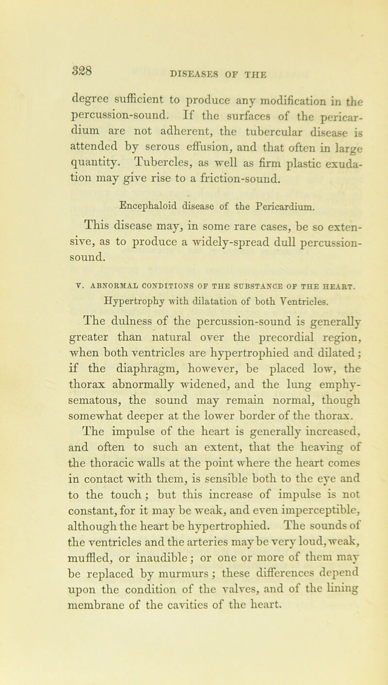 degree sufficient to produce any modification in the percussion-sound. If the surfaces of the pericar- dium are not adhèrent, the tubercular disease is attended hy serous effusion, and that often in large quantity. Tubercles, as well as firm plastic exuda- tion may give rise to a friction-sound. Encephaloid disease of the Pericardium. This disease may, in some rare cases, he so exten- sive, as to produce a -widely-spread duU percussion- sound. T. ABNORMAL CONDITIONS OF THE SDBSTANCE OF THE HEABT. Hypertrophy with dilatation of both Ventricles. The dulness of the percussion-sound is generally greater than natural over the precordial région, when both ventricles are hypertrophied and dilated ; if the diaphragm, however, be placed low, the thorax abnormally widened, and the lung emphy- sematous, the sound may remain normal, though somewhat deeper at the lower border of the thorax. The impulse of the heart is generally increased, and often to such an extent, that the heaving of the thoracic walls at the point where the heart cornes in contact with them, is sensible both to the eye and to the touch ; but this increase of impulse is not constant, for it may be weak, and even imperceptible, although the heart be hypertrophied. The sounds of the ventricles and the arteries maybe very loud,weak, muffled, or inaudible ; or one or more of them may be replaced by murmurs ; these différences dépend upon the condition of the valves, and of the lining membrane of the cavities of the heart.