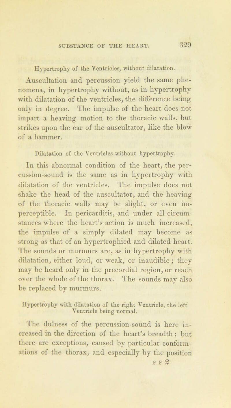 Hj'pertrophy of the Ventricles, without dilatation. Auscultation and percussion yield the same phe- nomena, in hypertrophy without, as in hypertrophy with dilatation of the ventricles, the différence being only in degree. ïhe impulse of the heart does not imjJart a heaving motion to the thoracic walls, but strikes upon the ear of the auscultator, like the blow of a hammer. Dilatation of the Ventricles without hypertrophy. In this abnormal condition of the heart, the per- cussiou-sound is the same as in hypertrophy with dilatation of the ventricles. The impulse does not shake the head of the auscultator, and the heaving of the thoracic walls may be slight, or even im- perceptible. In pericarditis, and under ail circum- stances where the heart’s action, is much increased, the impulse of a simply dilated may become as strong as that of an hypertrophied and dilated heart. The sounds or murmurs are, as in hypertrophy with dilatation, either loud, or weak, or inaudible ; they may be heard only in the precordial région, or reach over the whole of the thorax. The sounds may also be replaced by murmurs. Hypertrophy with dilatation of the right Ventricle, the left Ventricle being normal. The dulness of the percussion-sound is here in- creased in the direction of the heart’s breadth ; but there are exceptions, caused by particular conform- ations of the thorax, and especially by the position F F 2