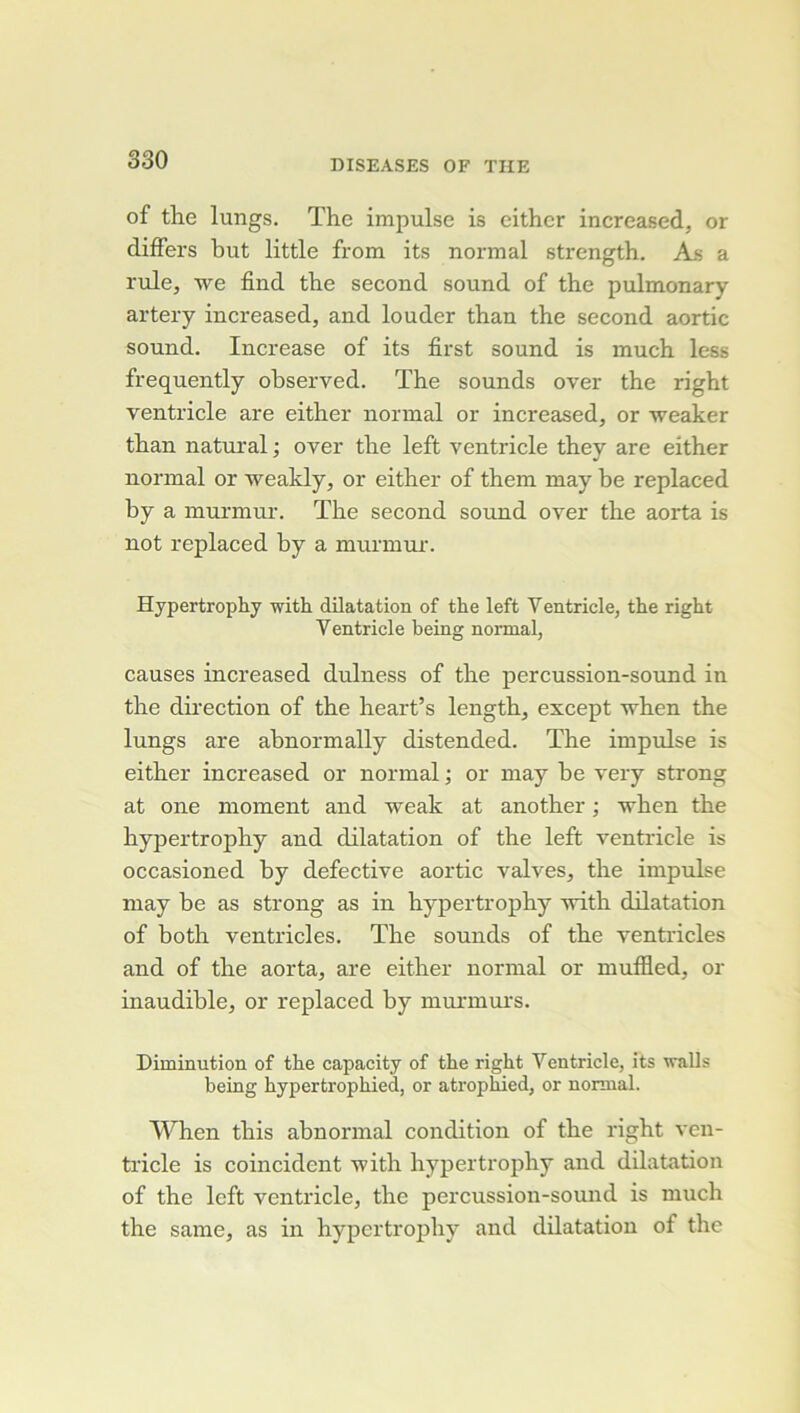 of the lungs. The impulse is eithcr increased, or difFers but little from its normal strength. As a rule, we find the second Sound of the pulmonary artery increased, and louder than the second aortic Sound. Increase of its first sound is much less frequently ohserved. The sounds over the right ventricle are either normal or increased, or weaker than natural ; over the left ventricle they are either normal or weakly, or either of them may be replaced by a murmur. The second sound over the aorta is not replaced by a murmur. Hypertrophy with dilatation of the left Ventricle, the right Ventricle being normal, causes increased dulness of the percussion-sound in the dii'ection of the heart’s length, except Tvhen the lungs are abnormally distended. The impulse is either increased or normal ; or may be very strong at one moment and weak at another ; -vhen the hypertrophy and dilatation of the left ventricle is occasioned by defective aortic valves, the imprJse may be as strong as in hypertrophy -with dilatation of both ventricles. The sounds of the ventiùcles and of the aorta, are either normal or muffled, or inaudible, or replaced by murmui’s. Diminution of the capacity of the right Ventricle, its walls being hypertrophied, or atrophied, or normal. When this abnormal condition of the right ven- tricle is coincident with hypertrophy and dilatation of the left ventricle, the percussion-sound is much the same, as in hypertrophy and dilatation of the