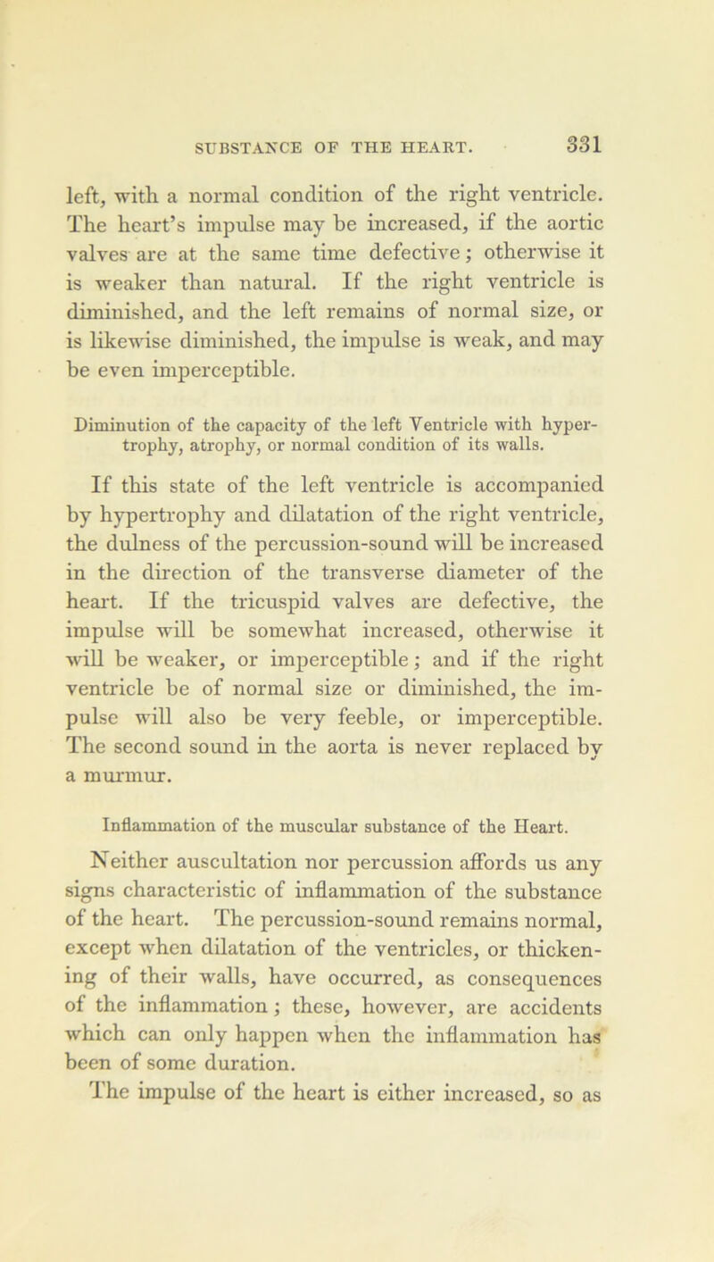 left, with a normal condition of the right ventricle. ïhe heart’s impulse may be increased, if the aortic valves are at the same time defective ; otherwise it is weaker than natural. If the right ventricle is diminished, and the left remains of normal size^ or is likevdse diminished, the impulse is weak, and may be even imperceptible. Diminution of the capacity of the left Ventricle with hyper- trophy, atrophy, or normal condition of its walls. If this State of the left ventricle is accompanied by hypertrophy and dilatation of the right ventricle, the dulness of the percussion-sound will be increased in the direction of the transverse diameter of the heai't. If the tricuspid valves are defective, the impulse 'will be somewhat increased, otherwise it wiH be weaker, or imperceptible ; and if the right ventricle be of normal size or diminished, the im- pulse will also be very feeble, or imperceptible. The second sound in the aorta is never replaced by a murinur. Inflammation of the muscular substance of the Heart. Neither auscultation nor percussion affords us any signs characteristic of inflammation of the substance of the heart. The percussion-sound remains normal, except when dilatation of the ventricles, or thicken- ing of their walls, hâve occurred, as conséquences of the inflammation ; these, however, are accidents which can only happen when the inflammation has been of some duration. The impulse of the heart is either increased, so as