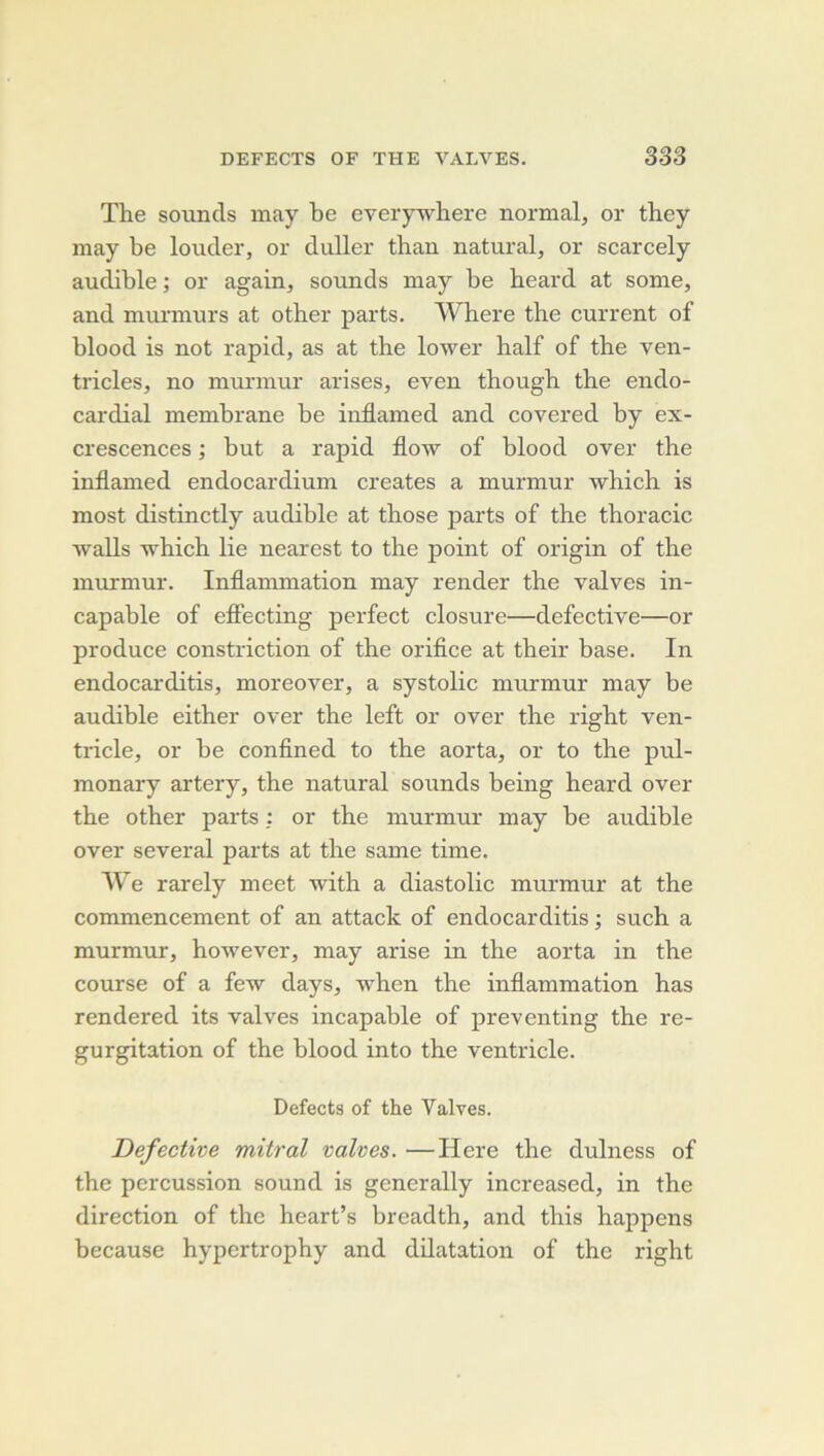 The souncls may be everywhere normal, or they may be louder, or duller than natural, or scarcely audible ; or again, sounds may be heard at some, and murmurs at other parts. Where the current of blood is not rapid, as at the lower half of the ven- tricles, no murmur arises, even though the endo- cardial membrane be iuflamed and covered by ex- crescences ; but a rapid flow of blood over the inflamed endocardium créâtes a murmur which is most distinctly audible at those parts of the thoracic walls which lie nearest to the point of origin of the murmur. Inflammation may render the valves in- capable of eflecting perfect closure—defective—or produce constriction of the orifice at their base. In endocai’ditis, moreover, a systolic murmur may be audible either over the left or over the right ven- tricle, or be confined to the aorta, or to the pul- monary artery, the natural sounds being heard over the other parts : or the murmur may be audible over several parts at the same time. AVe rarely meet with a diastolic murmur at the commencement of an attack of endocarditis ; such a murmur, however, may arise in the aorta in the course of a few days, when the inflammation has rendered its valves incapable of preventing the ré- gurgitation of the blood into the ventricle. Defects of the Valves. Defective mitral valves. —Here the dulness of the percussion sound is generally increased, in the direction of the heart’s breadth, and tins happens because hypertrophy and dilatation of the right