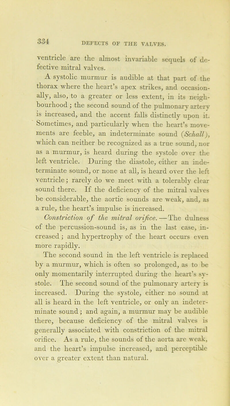 ventricle are tire almost invariable sequels of de- fective mitral valves. A systolic murmur is audible at that part of the thorax where the heart’s apex strikes, and occasion- ally, also, to a greater or less extent, in its neigh- bourhood j the second sound of the pulmonary artery is increased^ and the accent falls distinctly upon it. Sometimes, and particularly when the heart’s move- ments are feeble, an indeterminate sound {Schall), which can neither be recognized as a true sound, nor as a murmur, is heard during the systole over the left ventricle. During the diastole, either an inde- terminate Sound, or none at ail, is heard over the left ventricle ; rarely do we meet with a tolerably clear Sound there. If the deficiency of the mitral valves be considérable, the aortic sounds are weak, and, as a rule, the heart’s impulse is increased. Constriction of the mitral orifice. — The dulness of the percussion-sound is, as in the last case, in- creased ; and hyjrertrophy of the heart occurs even more rapidly. The second sound in the left ventricle is replaced by a mui'inui', which is often so prolonged, as to be only momentarily interrupted during the heai't’s sy- stole. The second sound of the jrulmonary artery is increased. During the systole, either no sormd at ail is heard in the left ventricle, or only an indeter- minate Sound ; and again, a mmunur may be audible there, because deficiency of the mitral valves is generally associated with constriction of the mitral orifice. As a rule, the sounds of the aorta arc weak, and the heart’s impulse increased, and perceptible over a greater extent than natural.
