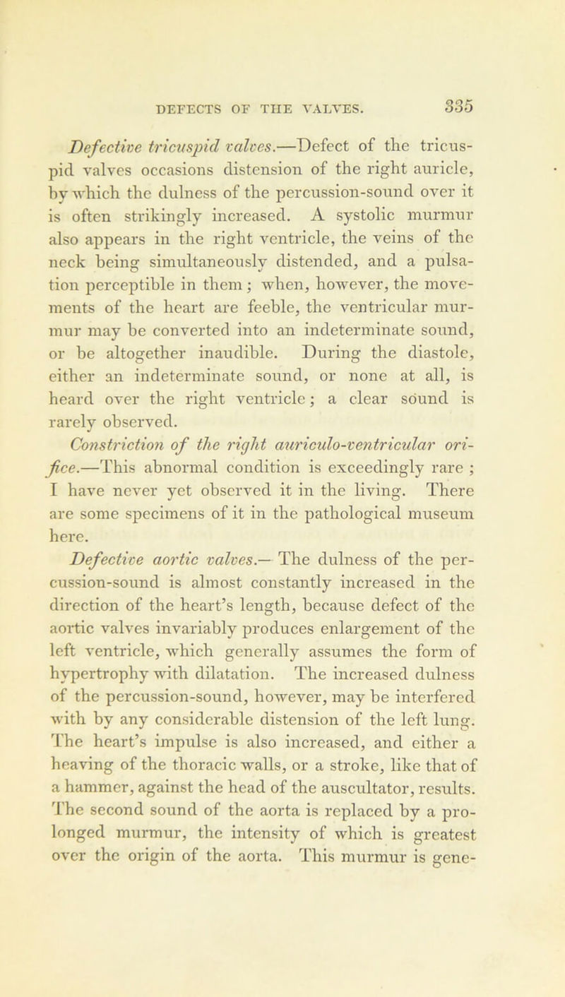 835 Defectine tricusjncl valoes.—Defect of the triciis- pid valves occasions distension of the right anricle, hy which the dulness of the percussion-sound over it is often strikingly increased. A systolic mnrmur also appears in the right ventricle, the veins of the neck being simultaneously distended, and a pulsa- tion perceptible in them ; wlien, hoAvever, the move- ments of the heart are feeble, the ventricular mur- mur may be converted into an indeterminate sound, or be altogether inaudible. During the diastole, either an indeterminate sound, or none at ail, is heard over the right ventricle ; a clear Sound is rarely observed. Constriction of the right auriculo-ventricular ori- fice.—This abnormal condition is exceedingly rare ; I hâve never yet observed it in the living. There are some specimens of it in the pathological muséum here. Defective aortic valves.— The dulness of the per- cussion-sound is ahnost constantly increased in the direction of the heart’s length, because defect of the aortic valves invariably produces enlargement of the Icft ventricle, which generally assumes the form of hypertrophy with dilatation. The increased dulness of the percussion-sound, however, may he interfered with by any considérable distension of the left lung. The heart’s impulse is also increased, and either a heaving of the thoracic -walls, or a stroke, like that of a hammer, against the head of the auscultator, results. The second sound of the aorta is replaced hy a pro- longed murmur, the intensity of which is greatest over the origin of the aorta. This murmur is gene-