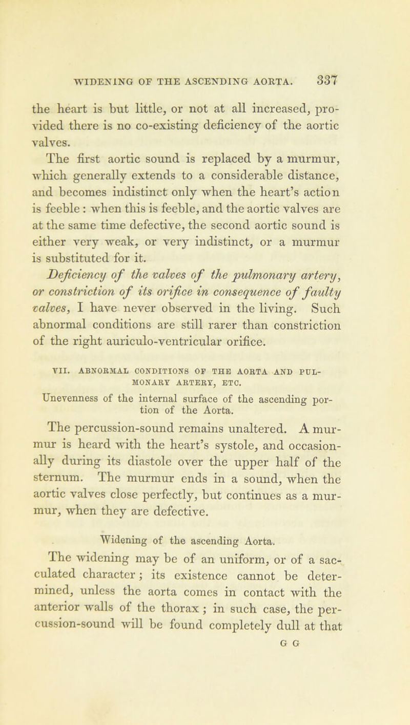 the heart is but little, or not at ail increased, pro- vided there is no co-existing deficiency of the aortic valves. The first aortic sound is replaced by a murmur, which generally extends to a considérable distance, and becomes indistinct only vhen the heart’s action is feeble : -when this is feeble, and the aortic valves are at the same time defective, the second aortic sound is either very -weak, or very indistinct, or a murmur is substituted for it. Deficiency of the valves of the pulmonary artery, or constriction of its orifice in conséquence of faulty valves, I hâve never observed in the living. Such abnormal conditions are still rarer than constriction of the right auriculo-ventricular orifice. VII. ABNOaSIAL CONDITIONS OP THE AOBTA AND PDL- MONARY ARTERY, ETC. Uneyeimess of the internai surface of the ascending por- tion of the Aorta. The percussion-sound remains unaltered. A mur- mur is heard -with the heart’s systole, and occasion- ally during its diastole over the upper half of the sternum. The murmur ends in a sound, when the aortic valves close perfectly, but continues as a mur- mur, when they are defective. Widening of the ascending Aorta. The widening may be of an uniform, or of a sac- culated character ; its existence cannot be deter- mined, unless the aorta cornes in contact with the anterior walls of the thorax ; in such case, the per- cussion-sound will be found completely dull at that G G