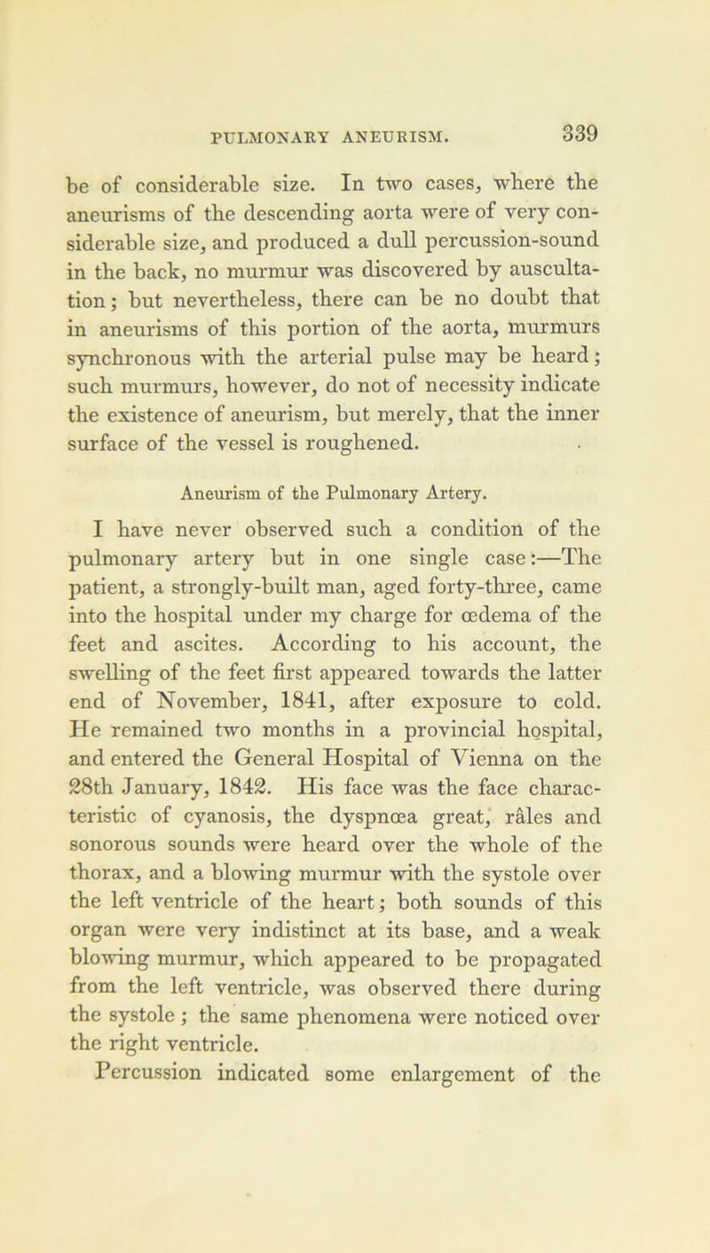 be of considérable size. In two cases, where tbe aneurisms of tbe descending aorta were of very con- sidérable size, and produced a dull percussion-sound in tbe back, no raurmur was discovered by ausculta- tion ; but nevertbeless, tbere can be no doubt tbat in aneurisms of tbis portion of tbe aorta, murmurs syncbronous \vitb tbe arterial puise may be beard ; sucb murmurs, bowever, do not of necessity indicate tbe existence of aneurism, but merely, tbat tbe inner surface of tbe vessel is rougbened. Aneurism of the Pulmonary Artery. I bave never observed sucb a condition of tbe pulmonary artery but in one single case :—Tbe patient, a strongly-built man, aged forty-tbi’ee, came into tbe bospital under my charge for œdema of tbe feet and ascites. According to bis account, tbe swelling of tbe feet first appeared towards tbe latter end of November, 1841, after exposure to cold. He remained two montbs in a provincial bospital, and entered tbe General Hospital of Vienna on tbe 28tb January, 1842. His face was tbe face cbarac- teristic of cyanosis, tbe dyspnœa great,' râles and sonorous sounds were beard over tbe 'wbole of tbe tborax, and a blowing murmur witb tbe systole over tbe left ventricle of tbe beart ; botb sounds of tbis organ were very indistinct at its base, and a weak blowing murmur, whicb appeared to be propagated from tbe left ventricle, was observed tbere during tbe systole ; tbe same pbenomena were noticed over tbe rigbt ventricle. Percussion indicated some enlargement of tbe