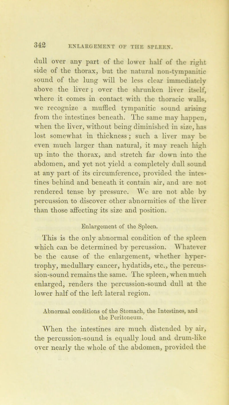(lull ovcr any part of thc lowcr half of thc right sidc of the thorax, but thc iiatural nou-tvmpanitic Sound of thc luug will bc Icss clcar immcdiatcly above thc liver ; ovcr thc shruukcn liver itsclf, wherc it cornes in contact with thc thoracic walls, ■\ve recognize a muftled tympanitic sound arising from thc intestines heneath. The saine may happen, when the liver, without being diniinishcd in size, has lost soinewhat in thickness ; such a liver may bc even much larger than natural, it may reach high up into the thorax, and sti’etch far dovvn into the abdomen, and yet not yield a completely dull sound at any part of its circumferencc, provided the intes- tines behind and beneath it contain air, and are not rendered tense by pressure. Wc are not able by percussion to discover other abnormities of tire liver than those aôecting its size and position. Enlargoinent of the Spleen. ïhis is the only abnormal condition of the spleen which can be determined by percussion. IVhatever bc the cause of the enlai'gement, whether hyper- trophy, meduDary cancer, hydatids, etc., the percus- sion-sound remains the same. The spleen, when much enlarged, renders the percussion-sound dull at the lower half of the left latéral région. Abnormal conditions of the Stomach, the Intestines, and the Peritoneum. A^Tien the intestines are much distended by air, the percussion-sound is equally loud and drum-like over nearly the whole of tlie abdomen, provided the