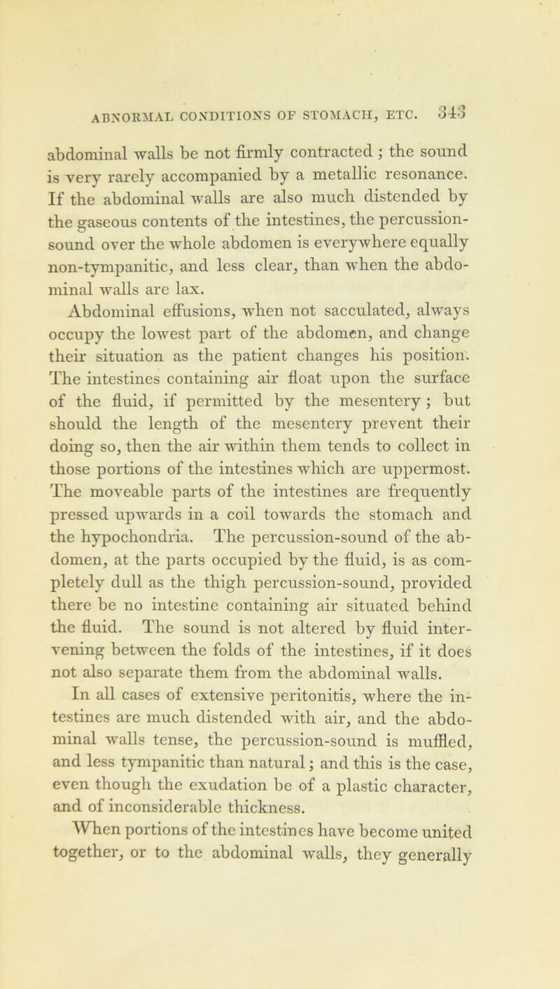 abdominal walls be not firmly contracted ; the sound is very rarely accompanied by a metallic résonance. If the abdominal walls are also mnch distended by the gaseous contents of tlie intestines, the percussion- sound over the whole abdomen is everywhere eqnally non-tympanitic, and less clear, than when the abdo- minal walls are lax. Abdominal effusions, when not sacculated, always occnpy the lowest part of the abdomen, and change their situation as the patient changes his position, The intestines containing air float upon the surface of the fluid, if permitted by the mesentery ; but should the length of the mesentery prevent their doing so, then the air within them tends to collect in those portions of the intestines which are uppermost. The moveable parts of the intestines are frequently pressed upwards in a coil towards the stomach and the hypochondria. The percussion-sound of the ab- domen, at the parts occupied by the fluid, is as com- pletely dull as the thigh percussion-sound, provided there be no intestine containing air situated behind the fluid. The sound is not altered by fluid inter- vening between the folds of the intestines, if it does not also separate them from the abdominal walls. In ail cases of extensive peritonitis, where the in- testines are much distended with air, and the abdo- minal walls tense, the percussion-sound is niuflled, and less tympanitic than natural ; and this is the case, even though the exudation be of a plastic character, and of inconsiderable thickness. Wlien portions of the intestines hâve become united together, or to the abdominal walls, they generally