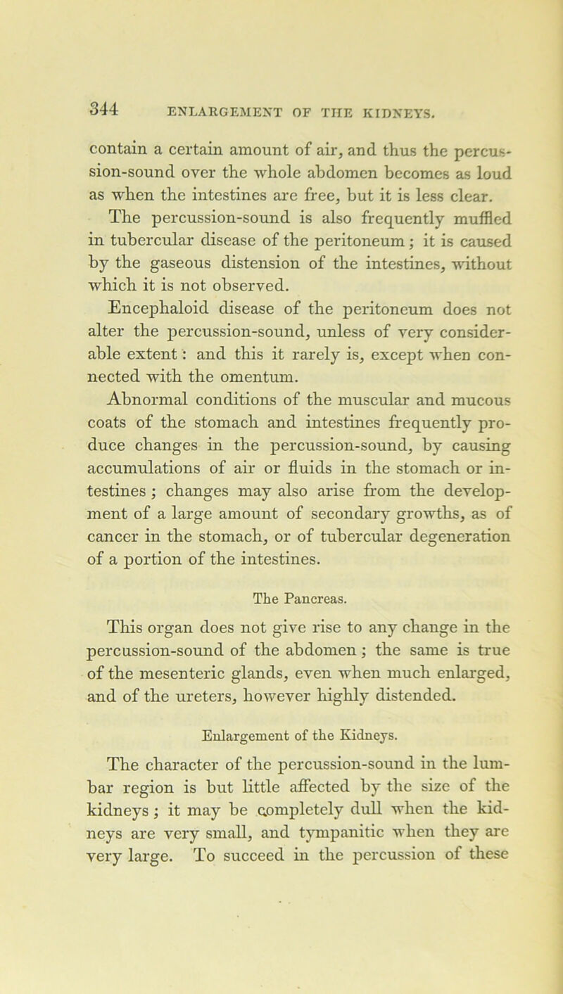 contain a certain amount of air, and thus the perçus* sion-sound over the whole abdomen becomes as loud as wben the intestines are free, but it is less clear. The percussion-sound is also frequently muffled in tubercular disease of the peritoneum ; it is caused by the gaseous distension of the intestines, without which it is not observed. Encephaloid disease of the peritoneum does not alter the percussion-sound, unless of very considér- able extent : and tbis it rarely is, except ^vhen con- nected witb the omentum. Abnormal conditions of the muscular and mucous coats of the stomach and intestines ffequently pro- duce changes in the percussion-sound, hy causing accumulations of air or fluids in the stomach or in- testines ; changes may also arise from the develop- ment of a large amount of secondary groTvths, as of cancer in the stomach, or of tubercular degeneration of a portion of the intestines. The Pancréas. This organ does not give rise to any change in the percussion-sound of the abdomen ; the same is true of the mesenteric glands, even when much enlarged, and of the ureters, however highly distended. Enlargement of the Kidneys. The character of the percussion-sound in the lum- bar région is but little affected by the size of the kidneys ; it may he Qompletely duU when the kid- neys are very small, and tympanitic when they are very large. To succeed in the percussion of these