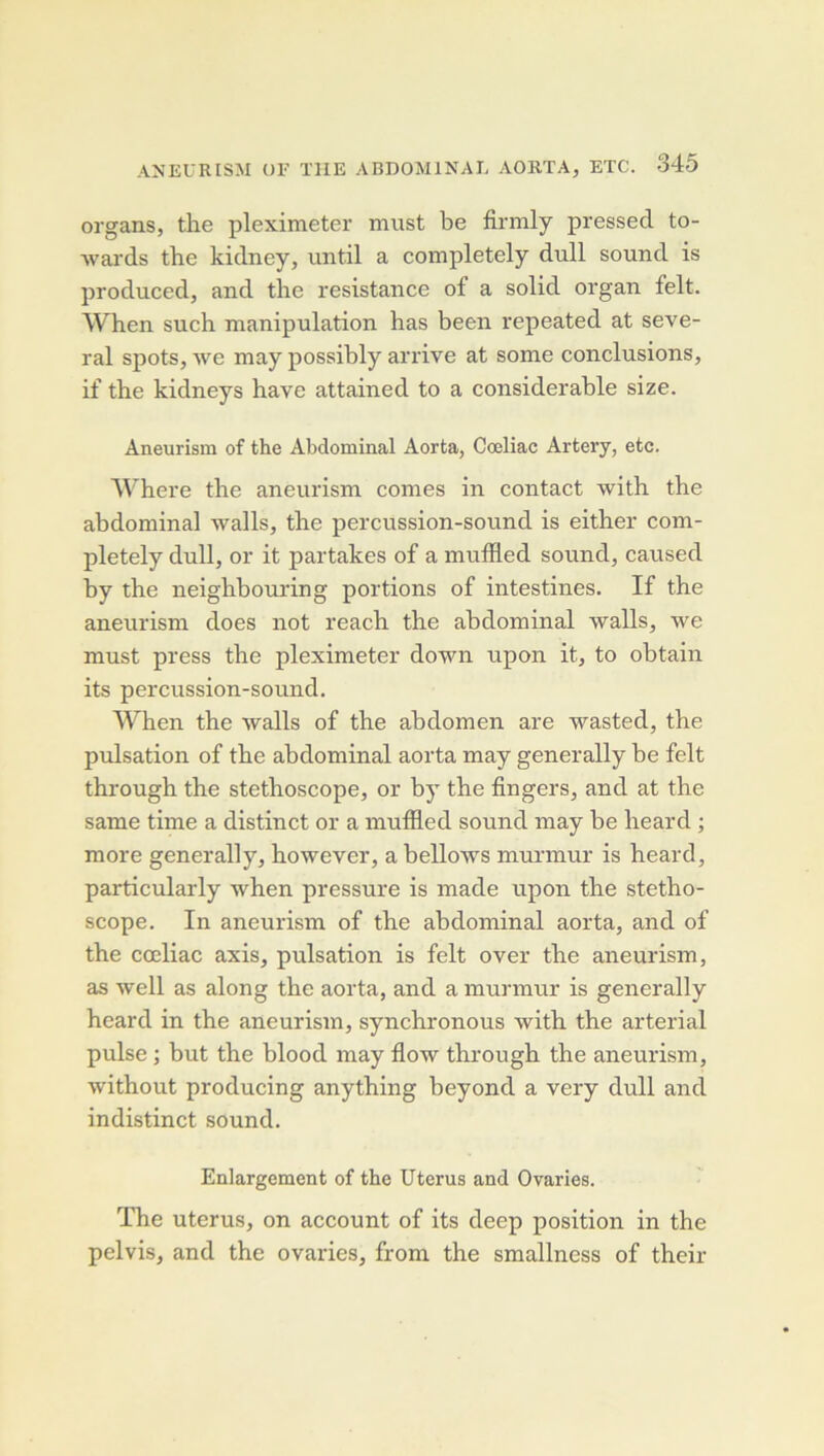 organs, the pleximeter must be firmly pressed to- Avards the kidney, until a completely dull sound is produced, and the résistance of a solid organ felt. When such. manipulation bas been repeated at seve- ral spots, Ave may possibly arrive at some conclusions, if the kidneys bave attained to a considérable size. Aneurism of the Abdominal Aorta, Cœliac Artery, etc. Where the aneurism cornes in contact Avith the abdominal Avalls, the percussion-sound is either com- pletely dull, or it partakes of a muflled sound, caused by the neighbomdng portions of intestines. If the aneurism does not reach the abdominal Avalls, Ave must press the pleximeter doAvn upon it, to obtain its percussion-sound. When the Avalls of the abdomen are Avasted, the pulsation of the abdominal aorta may generally be felt through the stéthoscope, or by the fingers, and at the same time a distinct or a muffled sound may be heard ; more generally, hoAvever, a belloAvs murmur is heard, particularly Avhen pressure is made upon the stétho- scope. In aneurism of the abdominal aorta, and of the cœliac axis, pulsation is felt over the aneurism, as Avell as along the aorta, and a murmur is generally heard in the aneurism, synchronous Avith the arterial puise ; but the blood may floAv through the aneurism, Avithout producing anything beyond a very dull and indistinct sound. Enlargement of the Utérus and Ovaries. The utérus, on account of its deep position in the pelvis, and the ovaries, from the smallness of their