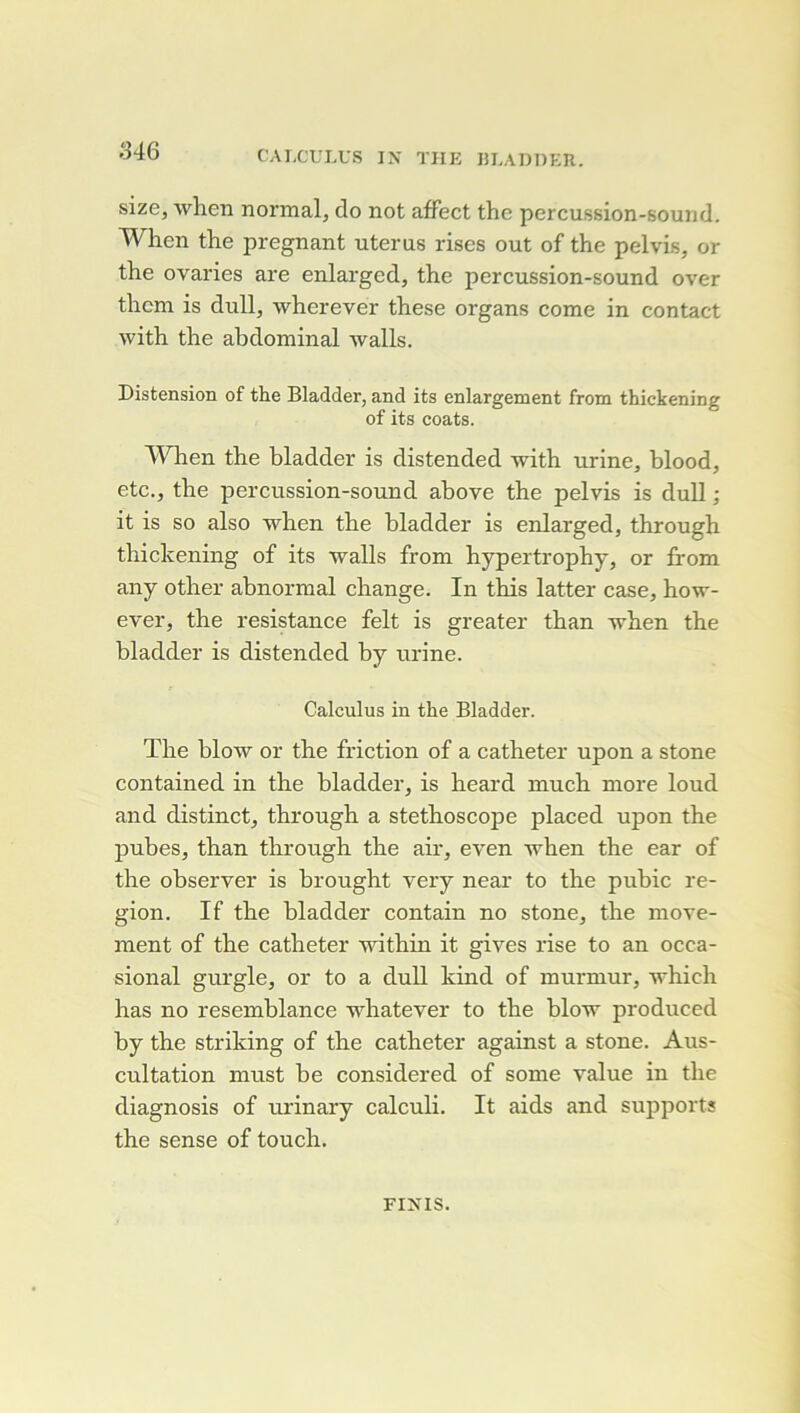 CAI.CULUS IX THE lîEADDER. size, wheii normal, do not affect the percussion-sound. When the prégnant utérus riscs out of the pelvis, or the ovaries are enlarged, the percussion-sound over thcm is dull, wherever these organs corne in contact with the abdominal walls. Distension of the Bladder, and its enlargement from thickening of its coats. WHien the bladder is distended with urine, blood, etc., the percussion-sound ahove the pelvis is dull ; it is so also when the bladder is enlarged, through thickening of its walls from hypertrophy, or from any other abnormal change. In this latter case, how- ever, the résistance felt is greater than when the bladder is distended by urine. Calculus in the Bladder. The hlow or the friction of a cathéter upon a stone contained in the bladder, is heard much more loud and distinct, through a stéthoscope placed upon the pubes, than through the air, even when the ear of the observer is brought very near to the puhic ré- gion. If the bladder contain no stone, the move- ment of the cathéter within it gives rise to an occa- sional gurgle, or to a dull kind of murmur, which has no resemblance whatever to the hlow produced hy the striking of the cathéter against a stone. Aus- cultation must he considered of some value in the diagnosis of urinary calculi. It aids and supports the sense of touch. FINIS.