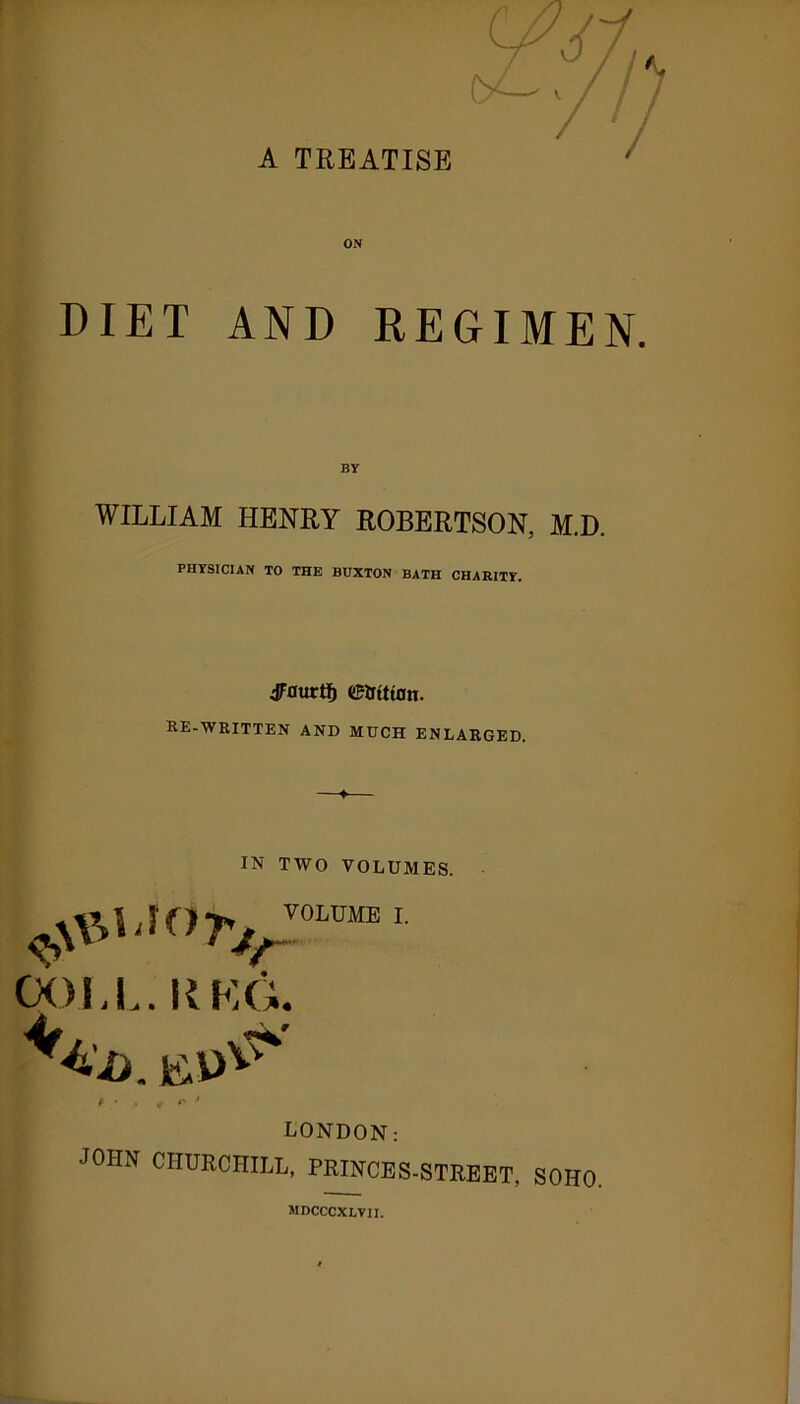 A TREATISE ON DIET AND REGIMEN. WILLIAM HENRY ROBERTSON, M.D. PHYSICIAN TO THE BUXTON BATH CHARITY. JFaurtf) etrittan. re-written and much enlarged. IN TWO VOLUMES. rj/0LmE L OOJ, L. II KG. LONDON: JOHN CHURCHILL, PRINCES-STREET, SOHO. mdcccxlvii.