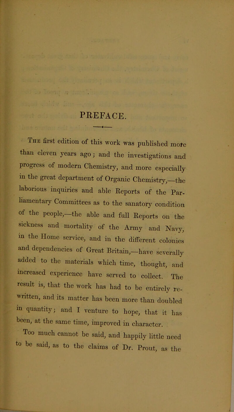 PREFACE. The first edition of this work was published mote than eleven years ago; and the investigations and progress of modern Chemistry, and more especially in the great department of Organic Chemistry,—the laborious inquiries and able Reports of the Par- liamentary Committees as to the sanatory condition of the people,—the able and full Reports on the sickness and mortality of the Army and Navy, in the Home service, and in the different colonies and dependencies of Great Britain,—have severally added to the materials which time, thought, and increased experience have served to collect. The result is, that the work has had to be entirely re- written, and its matter has been more than doubled m quantity; and I venture to hope, that it has been, at the same time, improved in character. Too much cannot be said, and happily little need to be said, as to the claims of Dr. Prout, as the