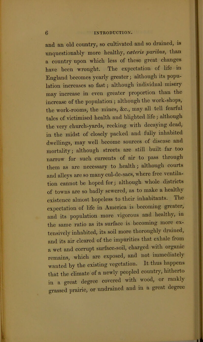 and an old country, so cultivated and so drained, is unquestionably more healthy, cateris paribus, than a country upon which less of these great changes have been wrought. The expectation of life in England becomes yearly greater; although its popu- lation increases so fastj although individual misery may increase in even greater proportion than the increase of the population ; although the work-shops, the work-rooms, the mines, &c., may all tell fearful tales of victimised health and blighted life; although the very church-yards, reeking with decaying dead, in the midst of closely packed and fully inhabited dwellings, may well become soimces of disease and mortality; although streets are still built far too narrow for such currents of air to pass through them as are necessary to health; although courts and alleys are so many cul-de-sacs, where free ventila- tion cannot be hoped for; although whole districts of towns are so badly sewered, as to make a healthy existence almost hopeless to their inhabitants. The expectation of life in America is becoming greater, and its population more vigorous and healthy, in the same ratio as its surface is becoming more ex- tensively inhabited, its soil more thoroughly drained, and its air cleared of the impurities that exhale fi om a wet and corrupt surface-soil, charged with organic remains, which are exposed, and not immediately wanted by the existing vegetation. It thus happens that the climate of a newly peopled country, hitherto in a great degree covered with wood, or rankly grassed prairie, or un drained and in a great degree