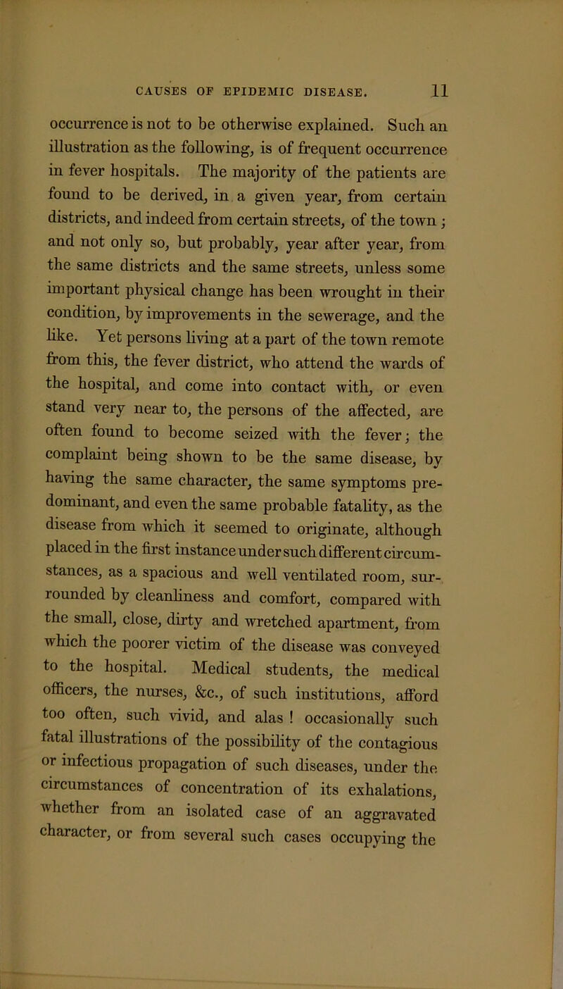 occurrence is not to be otherwise explained. Such an illustration as the following, is of frequent occurrence in fever hospitals. The majority of the patients are found to be derived, in a given year, from certain districts, and indeed from certain streets, of the town ; and not only so, but probably, year after year, from the same districts and the same streets, unless some important physical change has been wrought in their condition, by improvements in the sewerage, and the like. Yet persons living at a part of the town remote from this, the fever district, who attend the wards of the hospital, and come into contact with, or even stand very near to, the persons of the affected, are often found to become seized with the fever; the complaint being shown to be the same disease, by having the same character, the same symptoms pre- dominant, and even the same probable fatality, as the disease from which it seemed to originate, although placed in the first instance under such different circum- stances, as a spacious and well ventilated room, sur- rounded by cleanliness and comfort, compared with the small, close, dirty and wretched apartment, from which the poorer victim of the disease was conveyed to the hospital. Medical students, the medical officers, the nurses, &c., of such institutions, afford too often, such vivid, and alas ! occasionally such fatal illustrations of the possibility of the contagious or infectious propagation of such diseases, under the circumstances of concentration of its exhalations, whether from an isolated case of an aggravated character, or from several such cases occupying the