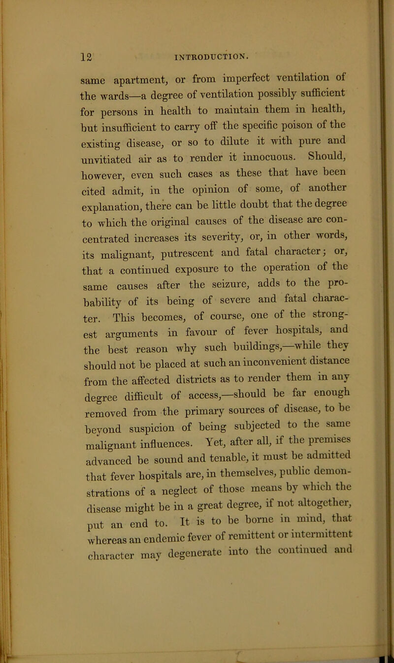 same apartment, or from imperfect ventilation of the wards—a degree of ventilation possibly sufficient for persons in health to maintain them in health, hut insufficient to carry off the specific poison of the existing disease, or so to dilute it with pure and unvitiated air as to render it innocuous. Should, however, even such cases as these that have been cited admit, in the opinion of some, of another explanation, there can be little doubt that the degree to which the original causes of the disease are con- centrated increases its severity, or, in other words, its malignant, putrescent and fatal character; or, that a continued exposure to the operation of the same causes after the seizure, adds to the pro- bability of its being of severe and fatal charac- ter. This becomes, of course, one of the strong- est arguments in favour of fever hospitals, and the best reason why such buildings, while they should not be placed at such an inconvenient distance from the affected districts as to render them in any degree difficult of access,—should be far enough removed from the primary sources of disease, to be beyond suspicion of being subjected to the same malignant influences. Yet, after all, if the premises advanced be sound and tenable, it must be admitted that fever hospitals are, in themselves, public demon- strations of a neglect of those means by which the disease might be in a great degree, if not altogether, put an end to. It is to be borne in mind, that whereas an endemic fever of remittent or intermittent character may degenerate into the continued and