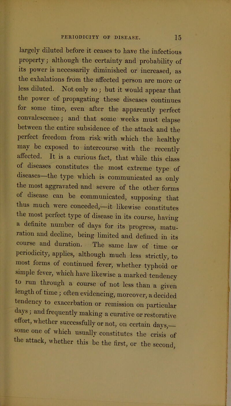 largely diluted before it ceases to have the infectious property; although the certainty and probability of its power is necessarily diminished or increased, as the exhalations from the affected person are more or less diluted. Not only so ; but it would appear that the power of propagating these diseases continues for some time, even after the apparently perfect convalescence; and that some weeks must elapse between the entire subsidence of the attack and the perfect freedom from risk with which the healthy may be exposed to intercourse with the recently affected. It is a curious fact, that while this class of diseases constitutes the most extreme type of diseases the type which is communicated as only the most aggravated and severe of the other forms of disease can be communicated, supposing that thus much were conceded,—it likewise constitutes the most perfect type of disease in its course, having a definite number of days for its progress, matu- ration and decline, being limited and defined in its course and duration. The same law of time or periodicity, applies, although much less strictly, to most forms of continued fever, whether typhoid or simple fever, which have likewise a marked tendency to run through a course of not less than a given length of time; often evidencing, moreover, a decided tendency to exacerbation or remission on particular daj s , and frequently making a curative or restorative effort, whether successfully or not, on certain days,— some one of which usually constitutes the crisis' of the attack, whether this be the first, or the second,