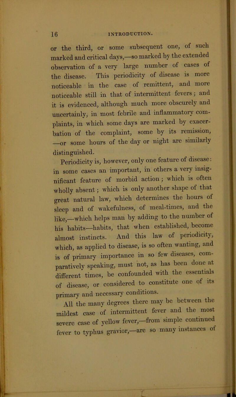 or the third, or some subsequent one, of such marked and critical days,—so marked by the extended observation of a very large number of cases of the disease. This periodicity of disease is more noticeable in the case of remittent, and more noticeable still in that of intermittent fevers; and it is evidenced, although much more obscurely and uncertainly, in most febrile aud inflammatory com- plaints, in which some days are marked by exacer- bation of the complaint, some by its remission, —or some hours of the day or night are similaily distinguished. Periodicity is, however, only one feature of disease: in some cases an important, in others a aciv insig- nificant feature of morbid action; which is often wholly absent; which is only another shape of that great natural law, which determines the hours of sleep aud of wakefulness, of meal-times, and the like,—which helps man by adding to the number of his habits—habits, that when established, become almost instincts. And this law of periodicit}, which, as applied to disease, is so often wanting, and is of primary importance in so few diseases, com- paratively speaking, must not, as has been done at different times, be confounded with the essentials of disease, or considered to constitute one of its primary and necessary conditions. All the many degrees there may be between the mildest case of intermittent fever and the most severe case of yellow fever,—from simple continued fever to typhus gravior,—are so many instances of