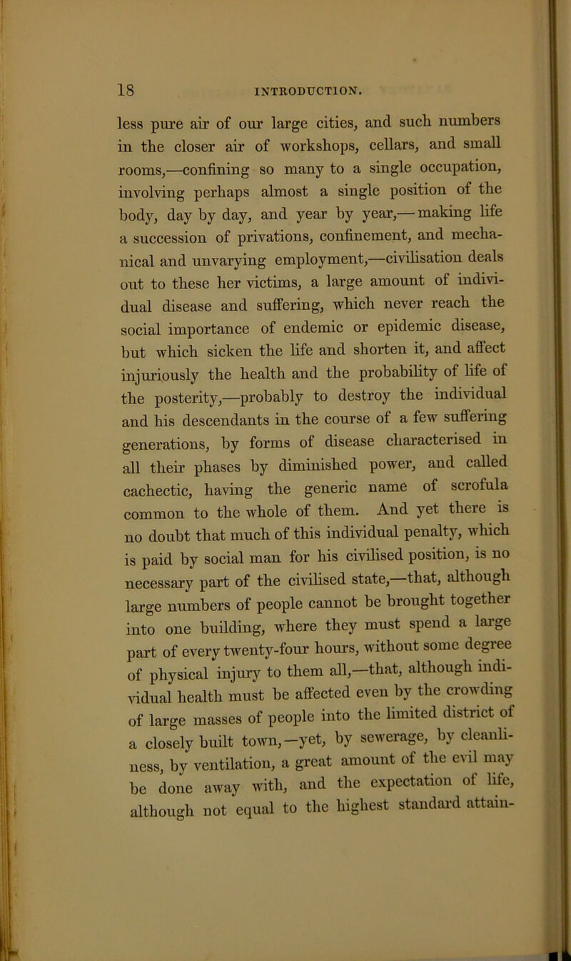 less pure air of our large cities, and such numbers in the closer air of workshops, cellars, and small rooms,—confining so many to a single occupation, involving perhaps almost a single position of the body, day by day, and year by year,— making life a succession of privations, confinement, and mecha- nical and unvarying employment,—civilisation deals out to these her victims, a large amount of indivi- dual disease and suffering, which never reach the social importance of endemic or epidemic disease, but which sicken the life and shorten it, and affect injuriously the health and the probability of life of the posterity,—probably to destroy the individual and his descendants in the course of a few suffering generations, by forms of disease characterised in all their phases by diminished power, and called cachectic, haring the generic name of sciofula common to the whole of them. And yet there is no doubt that much of this individual penalty, which is paid by social man for his civilised position, is no necessary part of the civilised state, that, although large numbers of people cannot be brought together into one building, where they must spend a large part of every twenty-four hours, without some degree of physical injury to them all,—that, although indi- vidual health must be affected even by the crowding of large masses of people into the limited district of a closely built town,-yet, by sewerage, by cleanli- ness, by ventilation, a great amount of the evil may be done away with, and the expectation of life, although not equal to the highest standard attain-