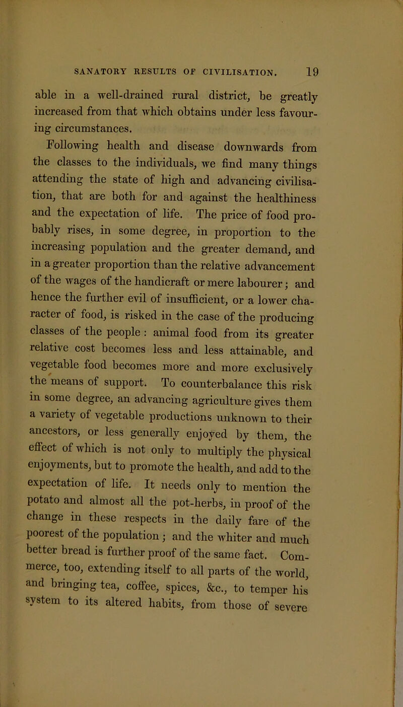 able in a well-drained rural district, be greatly increased from that wbicb obtains under less favour- ing circumstances. Following health and disease downwards from the classes to the individuals, we find many things attending the state of high and advancing civilisa- tion, that are both for and against the healthiness and the expectation of life. The price of food pro- bably rises, in some degree, in proportion to the increasing population and the greater demand, and in a greater proportion than the relative advancement of the wages of the handicraft or mere labourer; and hence the further evil of insufficient, or a lower cha- racter of food, is risked in the case of the producing classes of the people : animal food from its greater relative cost becomes less and less attainable, and vegetable food becomes more and more exclusively the means of support. To counterbalance this risk m some degree, an advancing agriculture gives them a variety of vegetable productions unknown to their ancestors, or less generally enjoyed by them, the effect of which is not only to multiply the physical enjoyments, but to promote the health, and add to the expectation of life. It needs only to mention the potato and almost all the pot-herbs, in proof of the change in these respects in the daily fare of the poorest of the population; and the whiter and much better bread is further proof of the same fact. Com- merce, too, extending itself to all parts of the world, and bringing tea, coffee, spices, &c., to temper his system to its altered habits, from those of severe