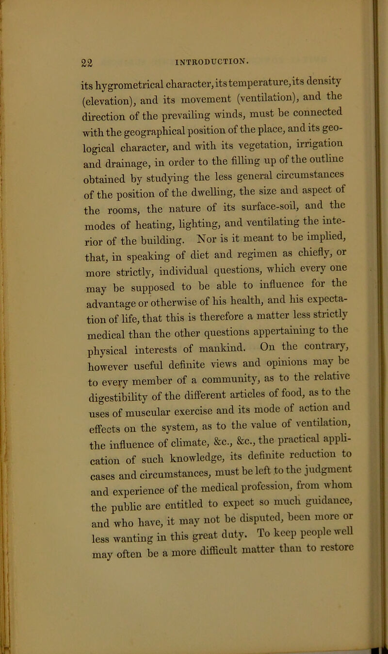 its hygrometrical character, its temperature, its density (elevation), and its movement (ventilation), and the direction of the prevailing winds, must be connected with the geographical position of the place, and its geo- logical character, and with its vegetation, inigation and drainage, in order to the filling up of the outline obtained by studying the less general circumstances of the position of the dwelling, the size and aspect of the rooms, the nature of its surface-soil, and the modes of heating, fighting, and ventilating the inte- rior of the building. Nor is it meant to be implied, that, in speaking of diet and regimen as chiefly, or more strictly, individual questions, which every one may be supposed to be able to influence for the advantage or otherwise of his health, and his expecta- tion of fife, that this is therefore a matter less strictly medical than the other questions appertaining to the physical interests of mankind. On the contrary, however useful definite views and opinions may be to every member of a community, as to the relativ e digestibility of the different articles of food, as to the uses of muscular exercise and its mode of action and effects on the system, as to the value of ventilation, the influence of climate, &c, &c., the practical appli- cation of such knowledge, its definite reduction to cases and circumstances, must be left to the judgment and experience of the medical profession, from whom the public are entitled to expect so much guidance, and who have, it may not be disputed, been more or less wanting in this great duty. To keep people well may often be a more difficult matter than to restore