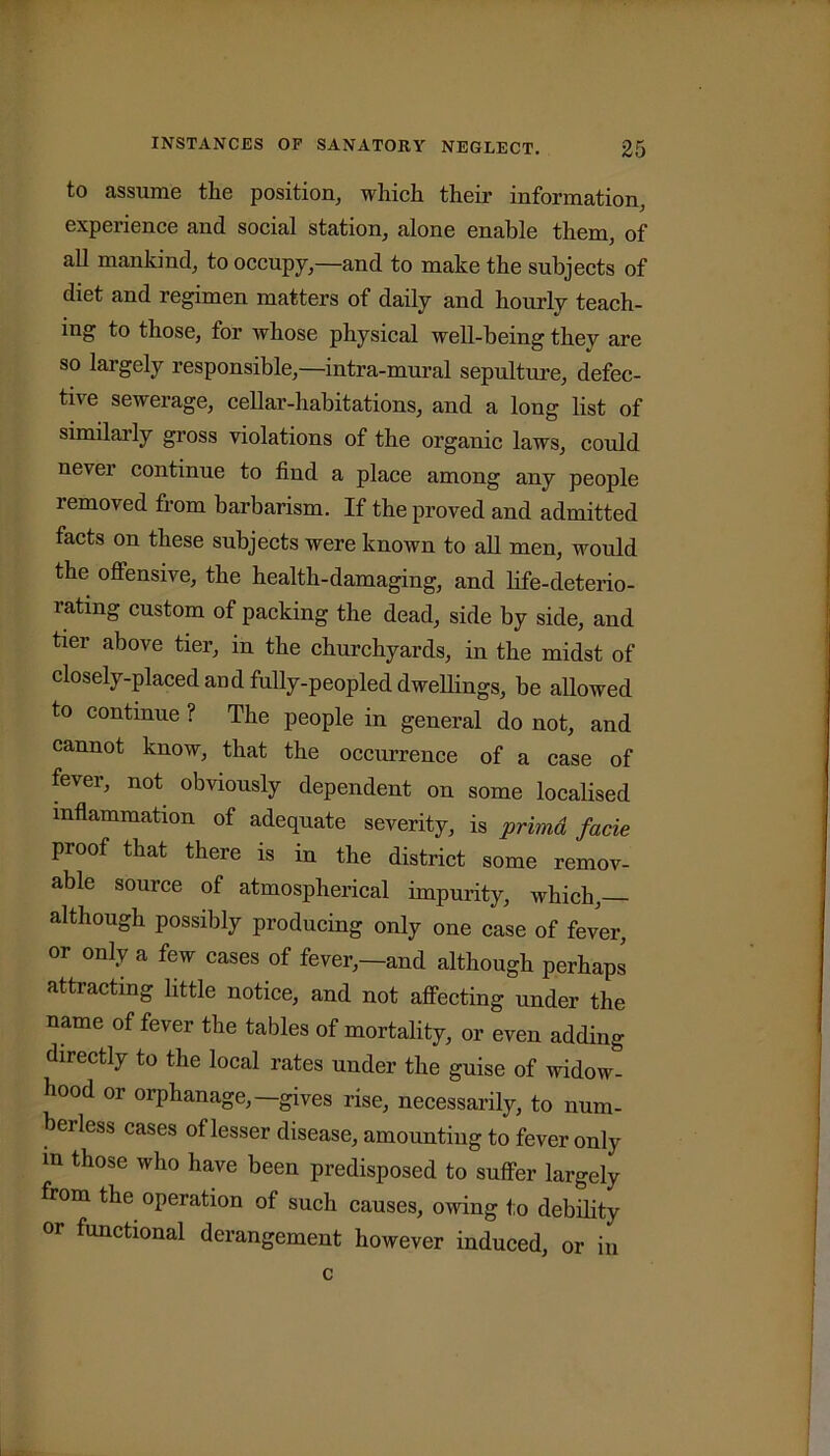 to assume the position, which their information, experience and social station, alone enable them, of all mankind, to occupy,—and to make the subjects of diet and regimen matters of daily and hourly teach- ing to those, for whose physical well-being they are so largely responsible,—intra-mural sepulture, defec- tive sewerage, cellar-habitations, and a long list of similarly gross violations of the organic laws, could never continue to find a place among any people removed from barbarism. If the proved and admitted facts on these subjects were known to all men, would the offensive, the health-damaging, and life-deterio- lating custom of packing the dead, side by side, and tier above tier, in the churchyards, in the midst of closely-placed and fully-peopled dwellings, be allowed to continue ? The people in general do not, and cannot know, that the occurrence of a case of fever, not obviously dependent on some localised inflammation of adequate severity, is primd facie proof that there is in the district some remov- able source of atmospherical impurity, which,— although possibly producing only one case of fever, or only a few cases of fever,—and although perhaps attracting little notice, and not affecting under the name of fever the tables of mortality, or even adding directly to the local rates under the guise of widow- hood or orphanage,—gives rise, necessarily, to num- berless cases of lesser disease, amounting to fever only m those who have been predisposed to suffer largely from the operation of such causes, owing to debility or functional derangement however induced, or in