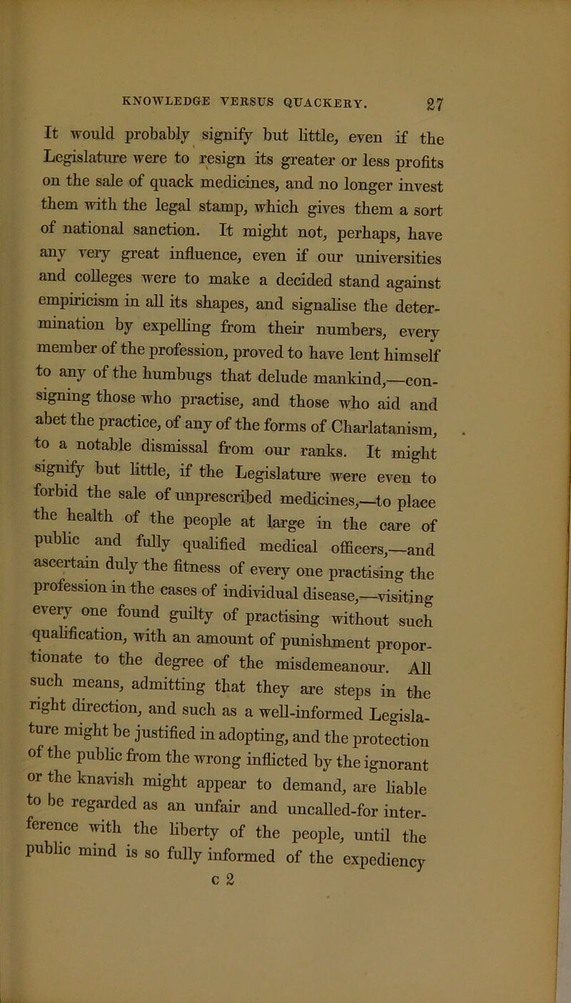 It would probably signify but little, even if the Legislature were to resign its greater or less profits on the sale of quack medicines, and no longer invest them with the legal stamp, which gives them a sort of national sanction. It might not, perhaps, have any very great influence, even if our universities and colleges were to make a decided stand against empiricism in all its shapes, and signalise the deter- mination by expelling from their numbers, every member of the profession, proved to have lent himself to any of the humbugs that delude mankind,—con- signing those who practise, and those who aid and abet the practice, of any of the forms of Charlatanism, to a notable dismissal from our ranks. It might Signify but little, if the Legislature were even to forbid the sale of unprescribed medicines,—to place the health of the people at large in the care of public and fully qualified medical officers,-and ascertain duly the fitness of every one practising the profession in the cases of individual disease,-visiting every one found guilty of practising without such qualification, with an amount of punishment propor- tionate to the degree of the misdemeanour. All such means, admitting that they are steps in the nght direction, and such as a well-informed Legisla- ture might be justified in adopting, and the protection of the public from the wrong inflicted by the ignorant or the knavish might appear to demand, are liable to be regarded as an unfair and uncalled-for inter- ference with the liberty of the people, until the public mind is so fully informed of the expediency