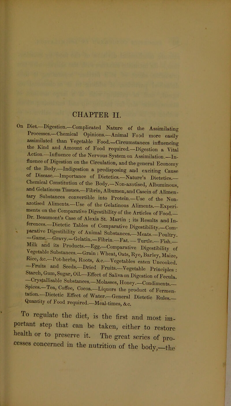 On Diet.—Digestion.—Complicated Nature of the Assimilating Processes.—Chemical Opinions.—Animal Food more easily assimilated than Vegetable Food—Circumstances influencing the Kind and Amount of Food required.—Digestion a Vital Action.—Influence of the Nervous System on Assimilation.—In- fluence of Digestion on the Circulation, and the general Economy of the Body.—Indigestion a predisposing and exciting Cause of Disease.—Importance of Dietetics.—Nature’s Dietetics- Chemical Constitution of the Body—Non-azotised, Albuminous, and Gelatinous Tissues—Fibrin, Albumen,and Casein of Alimen- tary Substances convertible into Protein—Use of the Non- azotised Aliments—Use of the Gelatinous Aliments—Experi- ments on the Comparative Digestibility of the Articles of Food- Dr. Beaumont’s Case of Alexis St. Martin ; its Results and In- erences. Dietetic Tables of Comparative Digestibility. Com- ' parative Digestibility of Animal Substances—Meats —Poultry -Game—Gravy—Gelatin—Fibrin—Fat. — Turtle— Fish— fIk “doltS Products-—Egg-—Comparative Digestibility of \ egetable Substances—Grain : Wheat, Oats, Rye, Barley, Maize Rice, &c—Pot-herbs, Roots, &c—Vegetables eaten Uncooked. Fruits and Seeds—Dried Fruits.—Vegetable Principles • Starch, Gum, Sugar, Oil—Effect of Saliva on Digestion of Fecula. —Crystallisable Substances—Molasses, Honey—Condiments— Spices—Tea, Coffee, Cocoa—Liquors the product of Fermen- tation-Dietetic Effect of Water—General Dietetic Rules Quantity of Food required—Meal-times, &c. To regulate the diet, is the first and most im- portant step that can be taken, either to restore health or to preserve it. The great series of pro- cesses concerned in the nutrition of the body,—the