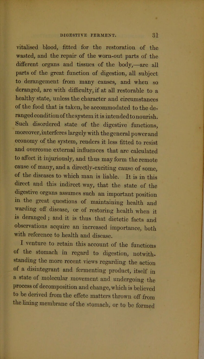 vitalised blood, fitted for the restoration of the wasted, and the repair of the worn-out parts of the different organs and tissues of the body,—are all parts of the great function of digestion, all subject to derangement from many causes, and when so deranged, are with difficulty, if at all restorable to a healthy state, unless the character and circumstances of the food that is taken, be accommodated to the de- ranged condition of the system it is intended to nourish. Such disordered state of the digestive functions, moreover, interferes largely with the general power and economy of the system, renders it less fitted to resist and overcome external influences that are calculated to affect it injuriously, and thus may form the remote cause of many, and a directly-exciting cause of some, of the diseases to which man is liable. It is in this direct and this indirect way, that the state of the digestive organs assumes such an important position in the great questions of maintaining health and warding off disease, or of restoring health when it is deranged j and it is thus that dietetic facts and observations acquire an increased importance, both with reference to health and disease. I venture to retain this account of the functions of the stomach in regard to digestion, notwith- standing the more recent views regarding the action of a disintegrant and fermenting product, itself in a state of molecular movement and undergoing the process of decomposition and change, which is believed to be derived from the effete matters thrown off from the fining membrane of the stomach, or to be formed