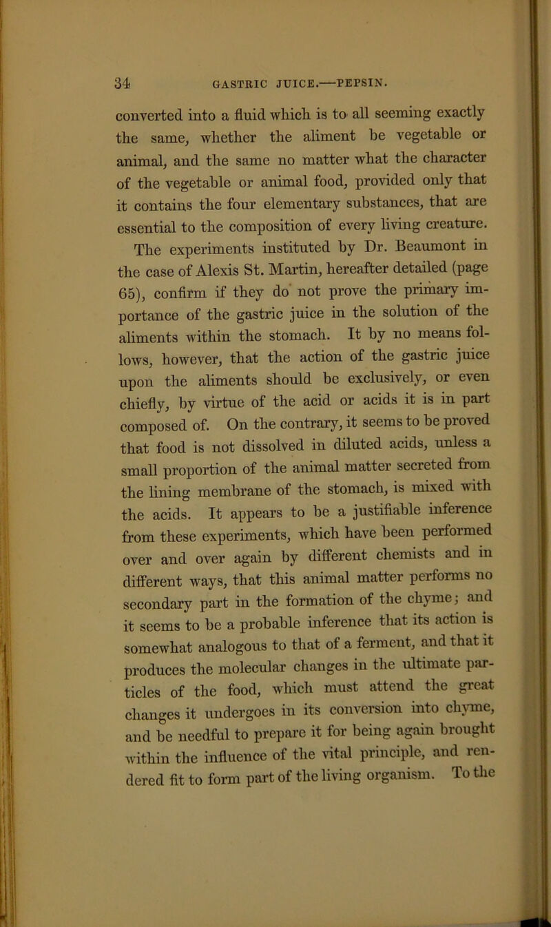 converted into a fluid which is to all seeming exactly the same, whether the aliment he vegetable or animal, and the same no matter what the character of the vegetable or animal food, provided only that it contains the four elementary substances, that are essential to the composition of every living creature. The experiments instituted by Dr. Beaumont in the case of Alexis St. Martin, hereafter detailed (page 65), confirm if they do not prove the primary im- portance of the gastric juice in the solution of the aliments within the stomach. It by no means fol- lows, however, that the action of the gastric juice upon the aliments should be exclusively, or even chiefly, by virtue of the acid or acids it is in part composed of. On the contrary, it seems to be proved that food is not dissolved in diluted acids, unless a small proportion of the animal matter secreted from the lining membrane of the stomach, is mixed with the acids. It appears to be a justifiable inference from these experiments, which have been performed over and over again by different chemists and in different ways, that this animal matter performs no secondary part in the formation of the chyme; and it seems to be a probable inference that its action is somewhat analogous to that of a ferment, and that it produces the molecular changes in the ultimate par- ticles of the food, which must attend the great changes it undergoes in its conversion into chyme, and be needful to prepare it for being again brought within the influence of the vital principle, and ren- dered fit to form part of the living organism. To the