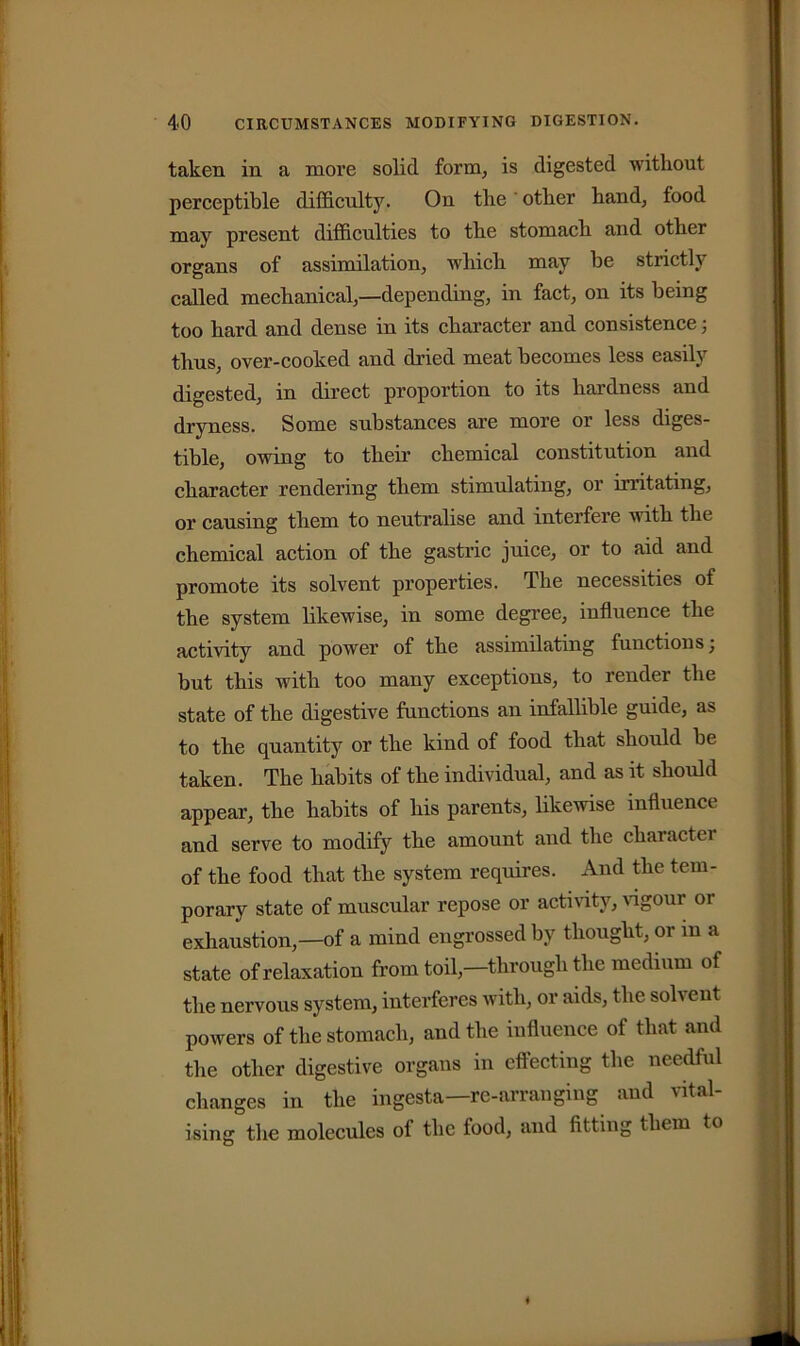 taken in a more solid form, is digested without perceptible difficulty. On the other hand, food may present difficulties to the stomach and other organs of assimilation, which may be stricth called mechanical,—depending, in fact, on its being too hard and dense in its character and consistencej thus, over-cooked and dried meat becomes less easily digested, in direct proportion to its hardness and dryness. Some substances are more or less diges- tible, owing to their chemical constitution and character rendering them stimulating, or irritating, or causing them to neutralise and interfere with the chemical action of the gastric juice, or to aid and promote its solvent properties. The necessities of the system likewise, in some degree, influence the activity and power of the assimilating functions; but this with too many exceptions, to render the state of the digestive functions an infallible guide, as to the quantity or the kind of food that should be taken. The habits of the individual, and as it should appear, the habits of his parents, likewise influence and serve to modify the amount and the character of the food that the system requires. And the tem- porary state of muscular repose or activity, vigour or exhaustion,—of a mind engrossed by thought, or m a state of relaxation from toil,—through the medium of the nervous system, interferes with, or aids, the solvent powers of the stomach, and the influence of that and the other digestive organs in effecting the needful changes in the ingesta— re-arranging and vital- ising the molecules of the food, and fitting them to