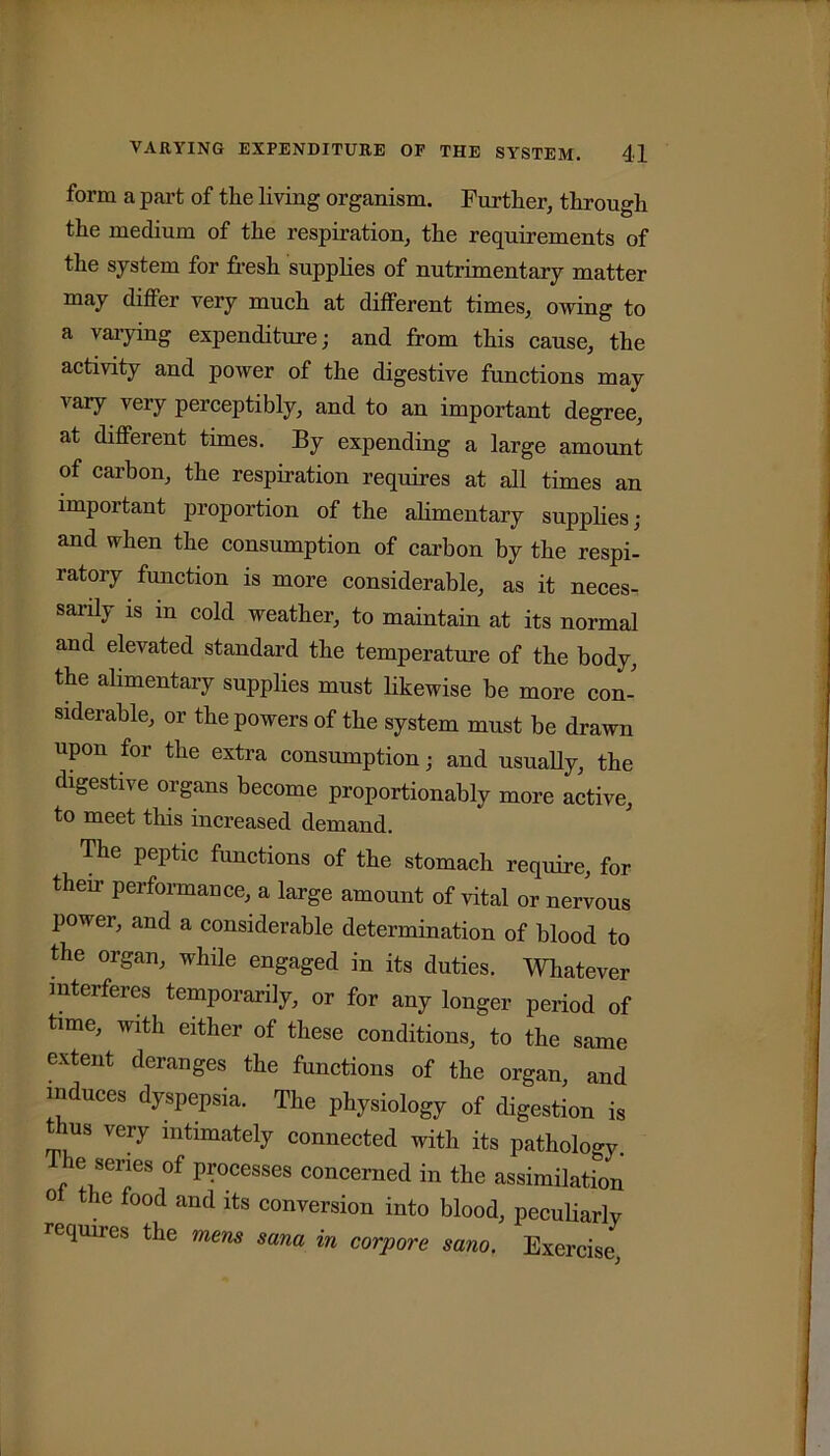 form a part of the living organism. Further, through the medium of the respiration, the requirements of the system for fresh supplies of uutrimeutary matter may differ very much at different times, owing to a varying expenditure; and from this cause, the activity and power of the digestive functions may vary very perceptibly, and to an important degree, at different times. By expending a large amount of carbon, the respiration requires at all times an important proportion of the alimentary supplies; and when the consumption of carbon by the respi- ratory function is more considerable, as it neces- sarily is in cold weather, to maintain at its normal and elevated standard the temperature of the body, the alimentary supplies must likewise be more con- siderable, or the powers of the system must be drawn upon for the extra consumption; and usually, the digestive organs become proportionably more active, to meet this increased demand. The peptic functions of the stomach require, for their performance, a large amount of vital or nervous power, and a considerable determination of blood to the organ, while engaged in its duties. Whatever interferes temporarily, or for any longer period of time, with either of these conditions, to the same extent deranges the functions of the organ, and induces dyspepsia. The physiology of digestion is t us very intimately connected with its pathology. The series of processes concerned in the assimilation o the food and its conversion into blood, peculiarly requiies the mens sana in corpore sano. Exercise